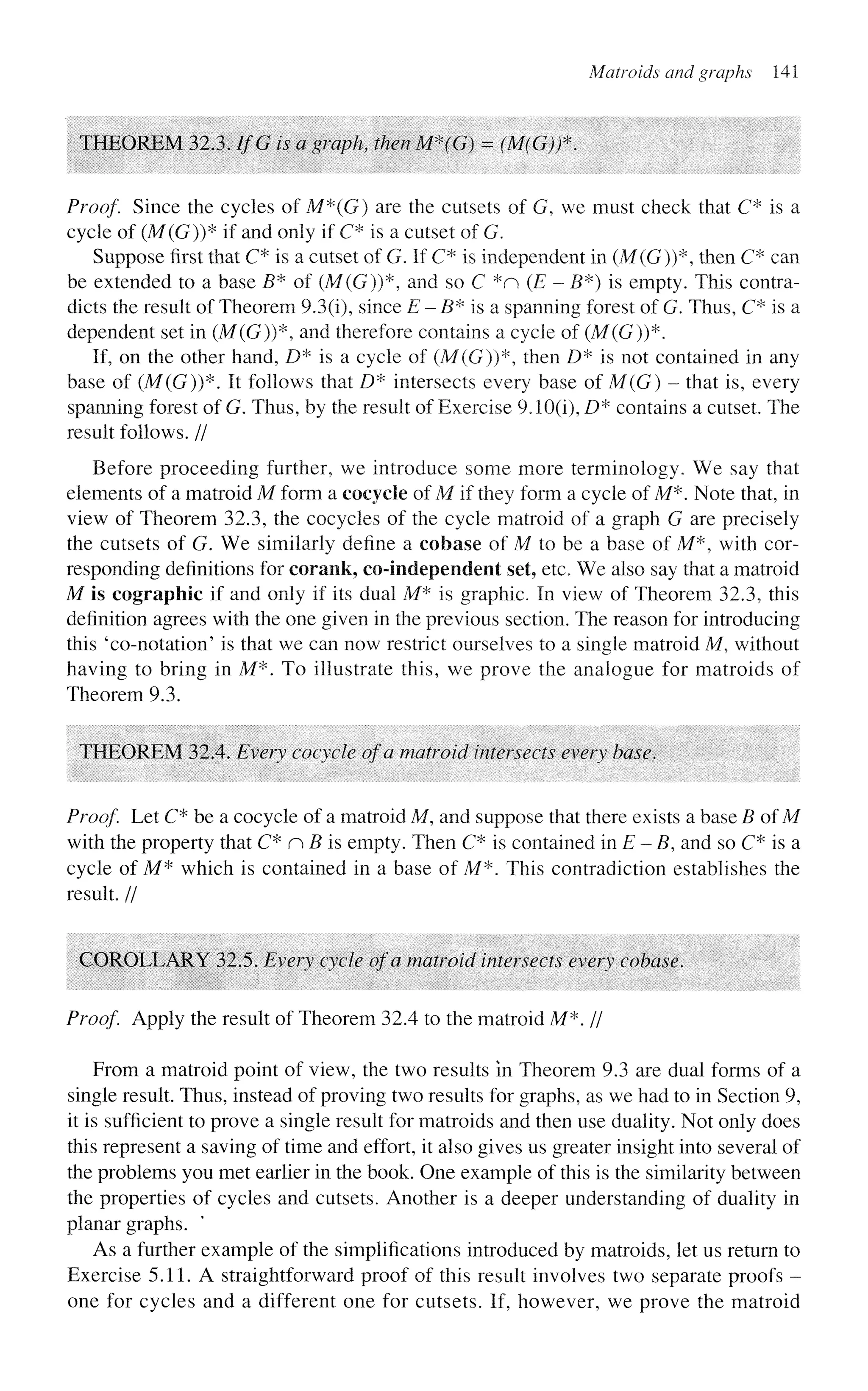 Matroids and graphs 141
THEOREM 32,3. IfG is a graph, then M*(G) = (M(G))*.
Proof. Since the cycles of M*(G) are the cutsets of G, we must check that C* is a
cycle of (M(G))* if and only if C* is a cutset of G.
Suppose first that C* is a cutset of G. If C* is independent in (M(G))*, then C* can
be extended to a base B* of (M(G))*, and so C *n (£" - B*) is empty. This contra-
dicts the result of Theorem 9.3(i), since E - B* is a spanning forest of G. Thus, C* is a
dependent set in (M(G))*, and therefore contains a cycle of (M(G))*.
If, on the other hand, D* is a cycle of (M(G))*, then D* is not contained in any
base of (M(G))*. It follows that D* intersects every base of M(G) - that is, every
spanning forest of G. Thus, by the result of Exercise 9.10(1), D* contains a cutset. The
result follows. //
Before proceeding further, we introduce some more terminology. We say that
elements of a matroid M form a cocycle of M if they form a cycle of M*. Note that, in
view of Theorem 32.3, the cocycles of the cycle matroid of a graph G are precisely
the cutsets of G. We similarly define a cobase of M to be a base of M*, with cor-
responding definitions for coraek, co-independent set, etc. We also say that a matroid
M is cographic if and only if its dual M* is graphic. In view of Theorem 32.3, this
definition agrees with the one given in the previous section. The reason for introducing
this 'co-notation' is that we can now restrict ourselves to a single matroid M, without
having to bring in M*. To illustrate this, we prove the analogue for matroids of
Theorem 9.3.
THEOREM 32.4. Every cocycle of a matroid intersects every base.
Proof Let C* be a cocycle of a matroid M, and suppose that there exists a base B of M
with the property that C* n B is empty. Then C* is contained in E - B, and so C* is a
cycle of M* which is contained in a base of M*. This contradiction establishes the
result. //
COROLLARY 32.5. Every cycle of a matroid intersects every cobase.
Proof Apply the result of Theorem 32.4 to the matroid M*. //
From a matroid point of view, the two results in Theorem 9.3 are dual forms of a
single result. Thus, instead of proving two results for graphs, as we had to in Section 9,
it is sufficient to prove a single result for matroids and then use duality. Not only does
this represent a saving of time and effort, it also gives us greater insight into several of
the problems you met earlier in the book. One example of this is the similarity between
the properties of cycles and cutsets. Another is a deeper understanding of duality in
planar graphs.
As a further example of the simplifications introduced by matroids, let us return to
Exercise 5.11. A straightforward proof of this result involves two separate proofs -
one for cycles and a different one for cutsets. If, however, we prove the matroid
 