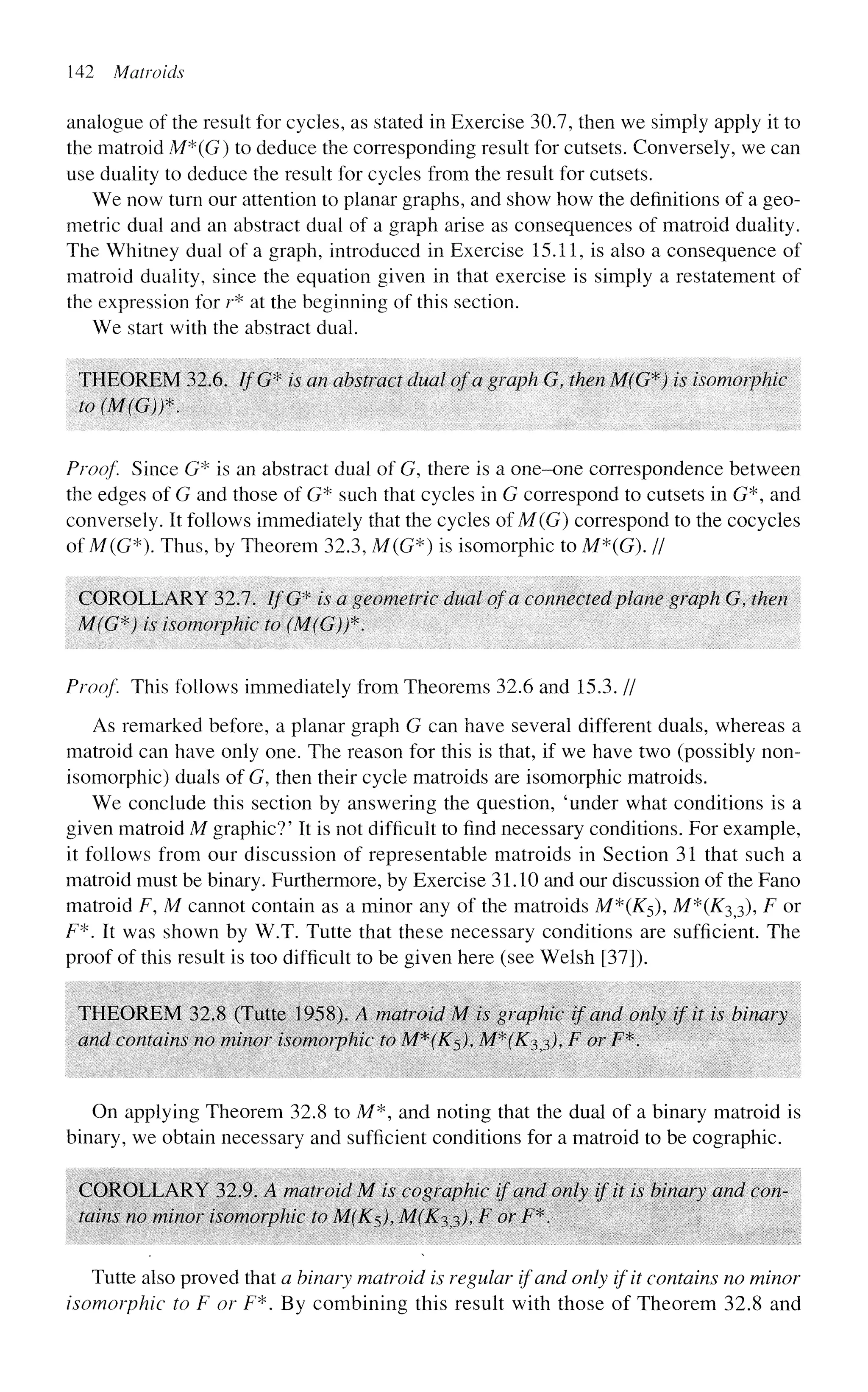 142 Matroids
analogue of the result for cycles, as stated in Exercise 30.7, then we simply apply it to
the matroid M*(G) to deduce the corresponding result for cutsets. Conversely, we can
use duality to deduce the result for cycles from the result for cutsets.
We now turn our attention to planar graphs, and show how the definitions of a geo-
metric dual and an abstract dual of a graph arise as consequences of matroid duality.
The Whitney dual of a graph, introduced in Exercise 15.11, is also a consequence of
matroid duality, since the equation given in that exercise is simply a restatement of
the expression for r* at the beginning of this section.
We start with the abstract dual.
THEOREM 32.6. IfG* is an abstract dual of a graph G, then M(G*) is isomorphic
to(M(G))*.
Proof. Since G* is an abstract dual of G, there is a one-one correspondence between
the edges of G and those of G* such that cycles in G correspond to cutsets in G*, and
conversely. It follows immediately that the cycles of M(G) correspond to the cocycles
of M(G*). Thus, by Theorem 32.3, M(G*) is isomorphic to M*(G). II
COROLLARY 32.7. IfG* is a geometric dual of a connected plane graph G, then
M(G*) is isomorphic to (M(G)f.
Proof. This follows immediately from Theorems 32.6 and 15.3. //
As remarked before, a planar graph G can have several different duals, whereas a
matroid can have only one. The reason for this is that, if we have two (possibly non-
isomorphic) duals of G, then their cycle matroids are isomorphic matroids.
We conclude this section by answering the question, 'under what conditions is a
given matroid M graphic?' It is not difficult to find necessary conditions. For example,
it follows from our discussion of representable matroids in Section 31 that such a
matroid must be binary. Furthermore, by Exercise 31.10 and our discussion of the Fano
matroid F, M cannot contain as a minor any of the matroids M*(K5), M*(K^^), F or
F*. It was shown by W.T. Tutte that these necessary conditions are sufficient. The
proof of this result is too difficult to be given here (see Welsh [37]).
THEOREM 32.8 (Tutte 1958). A matroid M is graphic if and only if it is binary
and contains no minor isomorphic to M*(K$), M^iK?,3), F or F*.
On applying Theorem 32.8 to M*, and noting that the dual of a binary matroid is
binary, we obtain necessary and sufficient conditions for a matroid to be cographic.
COROLLARY 32.9. A matroid M is cographic if and only if it is binary and con-
tains no minor isomorphic to M(K$)f M(K^)y F or F*.
Tutte also proved that a binary matroid is regular if and only if it contains no minor
isomorphic to F or F*. By combining this result with those of Theorem 32.8 and
 