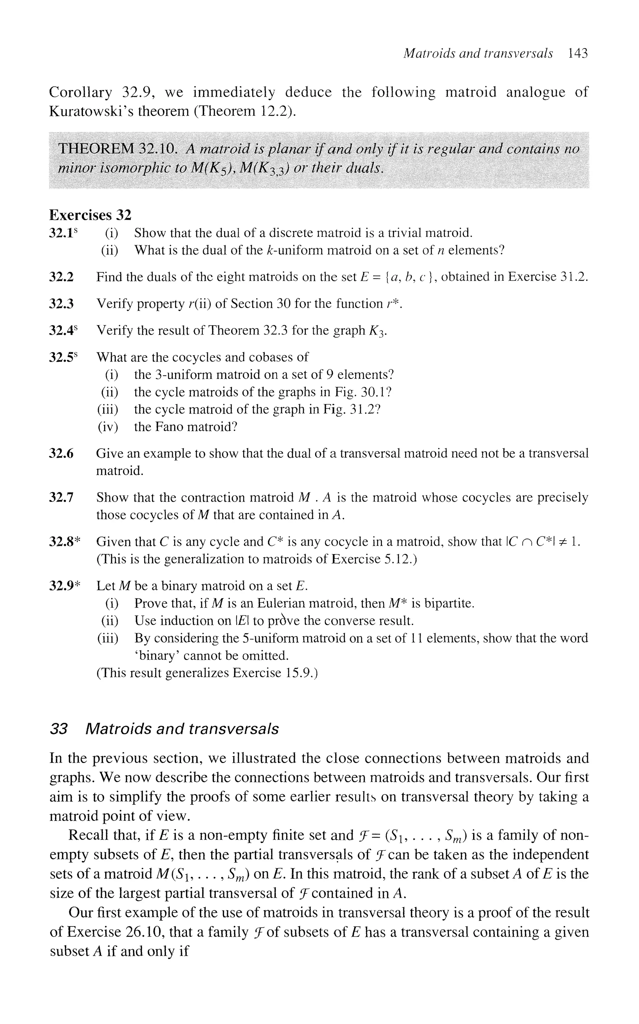 Matroids and transversals 143
Corollary 32.9, we immediately deduce the following matroid analogue of
Kuratowski's theorem (Theorem 12.2).
THEOREM 32.10. A matroid is planar if and only if it is regular and contains no
minor isomorphic to M(K$), M(Kx?>) or their duals.
Exercises 32
32.1s
(i) Show that the dual of a discrete matroid is a trivial matroid.
(ii) What is the dual of the ^-uniform matroid on a set of n elements?
32.2 Find the duals of the eight matroids on the set E = {a, h, c }, obtained in Exercise 31.2.
32.3 Verify property r(ii) of Section 30 for the function r*.
32.4s
Verify the result of Theorem 32.3 for the graph K3.
32.5s
What are the cocycles and cobases of
(i) the 3-uniform matroid on a set of 9 elements?
(ii) the cycle matroids of the graphs in Fig. 30.1?
(iii) the cycle matroid of the graph in Fig. 31.2?
(iv) the Fano matroid?
32.6 Give an example to show that the dual of a transversal matroid need not be a transversal
matroid.
32.7 Show that the contraction matroid M . A is the matroid whose cocycles are precisely
those cocycles of M that are contained in A.
32.8* Given that C is any cycle and C* is any cocycle in a matroid, show that C n C*l ^ 1.
(This is the generalization to matroids of Exercise 5.12.)
32.9* Let M be a binary matroid on a set E.
(i) Prove that, if M is an Eulerian matroid, then M* is bipartite,
(ii) Use induction on E to pr6ve the converse result,
(iii) By considering the 5-uniform matroid on a set of 11 elements, show that the word
'binary' cannot be omitted.
(This result generalizes Exercise 15.9.)
33 Matroids and transversals
In the previous section, we illustrated the close connections between matroids and
graphs. We now describe the connections between matroids and transversals. Our first
aim is to simplify the proofs of some earlier results on transversal theory by taking a
matroid point of view.
Recall that, if E is a non-empty finite set and f= (S, . . . , Sm) is a family of non-
empty subsets of E, then the partial transversals of ^Fcan be taken as the independent
sets of a matroid M(S,..., Sm) on E. In this matroid, the rank of a subset A of E is the
size of the largest partial transversal of J contained in A.
Our first example of the use of matroids in transversal theory is a proof of the result
of Exercise 26.10, that a family ^Tof subsets of E has a transversal containing a given
subset A if and only if
 
