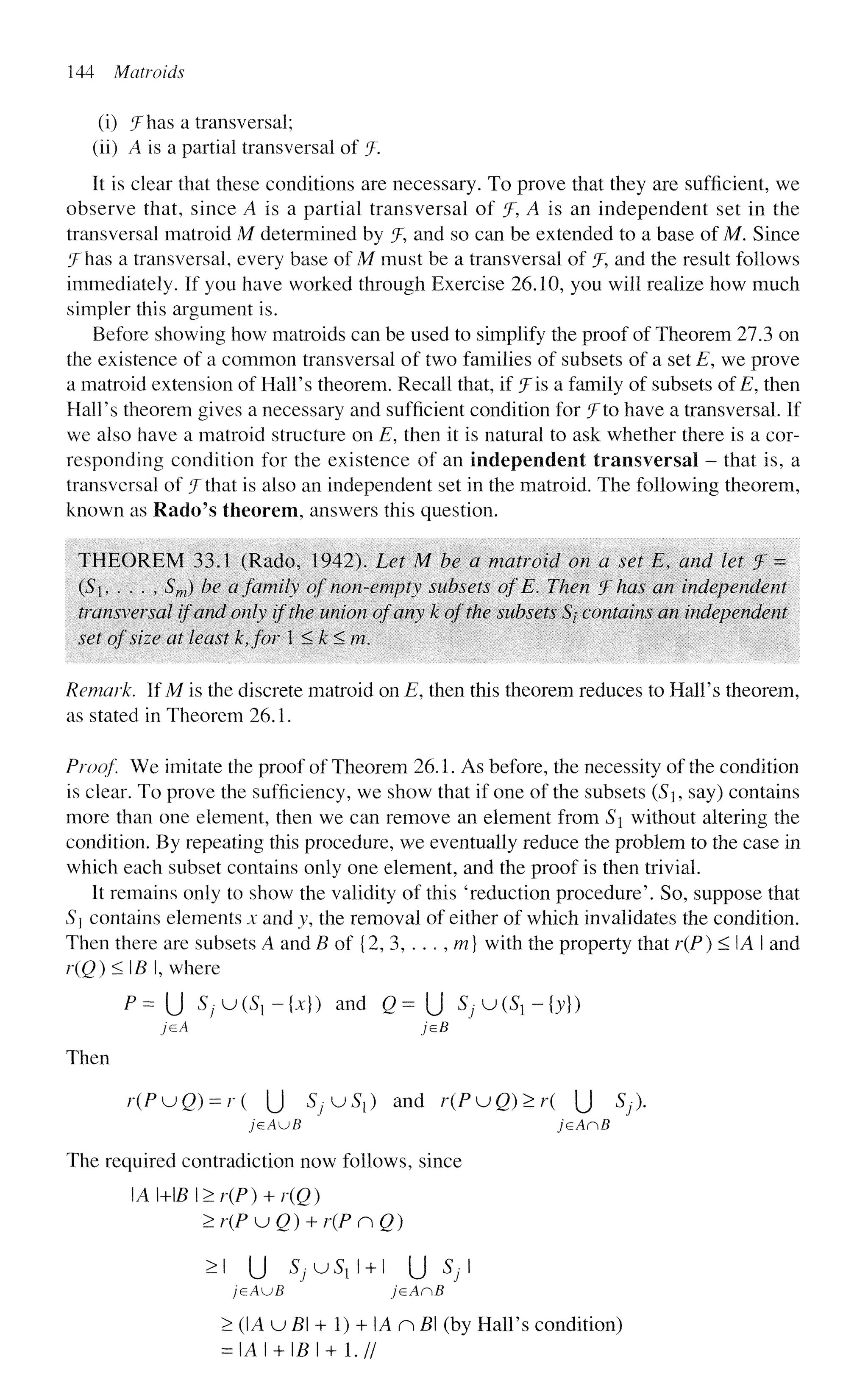 144 Matroids
(i) ^Fhas a transversal;
(li) A is a partial transversal of J.
It is clear that these conditions are necessary. To prove that they are sufficient, we
observe that, since A is a partial transversal of jF, A is an independent set in the
transversal matroid M determined by ^F, and so can be extended to a base of M. Since
^Fhas a transversal, every base of M must be a transversal of % and the result follows
immediately. If you have worked through Exercise 26.10, you will realize how much
simpler this argument is.
Before showing how matroids can be used to simplify the proof of Theorem 27.3 on
the existence of a common transversal of two families of subsets of a set E, we prove
a matroid extension of Hall's theorem. Recall that, if f is a family of subsets ofE, then
Hall's theorem gives a necessary and sufficient condition for J to have a transversal. If
we also have a matroid structure on E, then it is natural to ask whether there is a cor-
responding condition for the existence of an independent transversal - that is, a
transversal of JThat is also an independent set in the matroid. The following theorem,
known as Rado's theorem, answers this question.
THEOREM 33.1 (Rado, 1942). Let M be a matroid on a set Et and let 7 =
(S, . . . , Sm) be a family of non-empty subsets of E. Then f has an independent
transversal if and only if the union of any k of the subsets 5/ contains an independent
set of size at least k,for 1 <k<m.
Remark. If M is the discrete matroid on E, then this theorem reduces to Hall's theorem,
as stated in Theorem 26.1.
Proof We imitate the proof of Theorem 26.1. As before, the necessity of the condition
is clear. To prove the sufficiency, we show that if one of the subsets (S9 say) contains
more than one element, then we can remove an element from S without altering the
condition. By repeating this procedure, we eventually reduce the problem to the case in
which each subset contains only one element, and the proof is then trivial.
It remains only to show the validity of this 'reduction procedure'. So, suppose that
S contains elements x and y, the removal of either of which invalidates the condition.
Then there are subsets A and B of {2, 3, . . . , m} with the property that r(P) < IA I and
r(Q)<B, where
P = U SfUiS.-ix}) and Q= {] ^ u ^ - j y } )
jeA jeB
Then
r(PuQ) = r( U SJKJS{) and r(PuQ)>r( [j Sj).
jeAuB jeAnB
The required contradiction now follows, since
A MB I >r(P) + r(Q)
>r(PKjQ) + r(PnQ)
>i U S / U ^ I + I U Sj
/GAUB jeAnB
> (A u B + 1) + A n B (by Hall's condition)
= IAI + I£I + 1.//
 