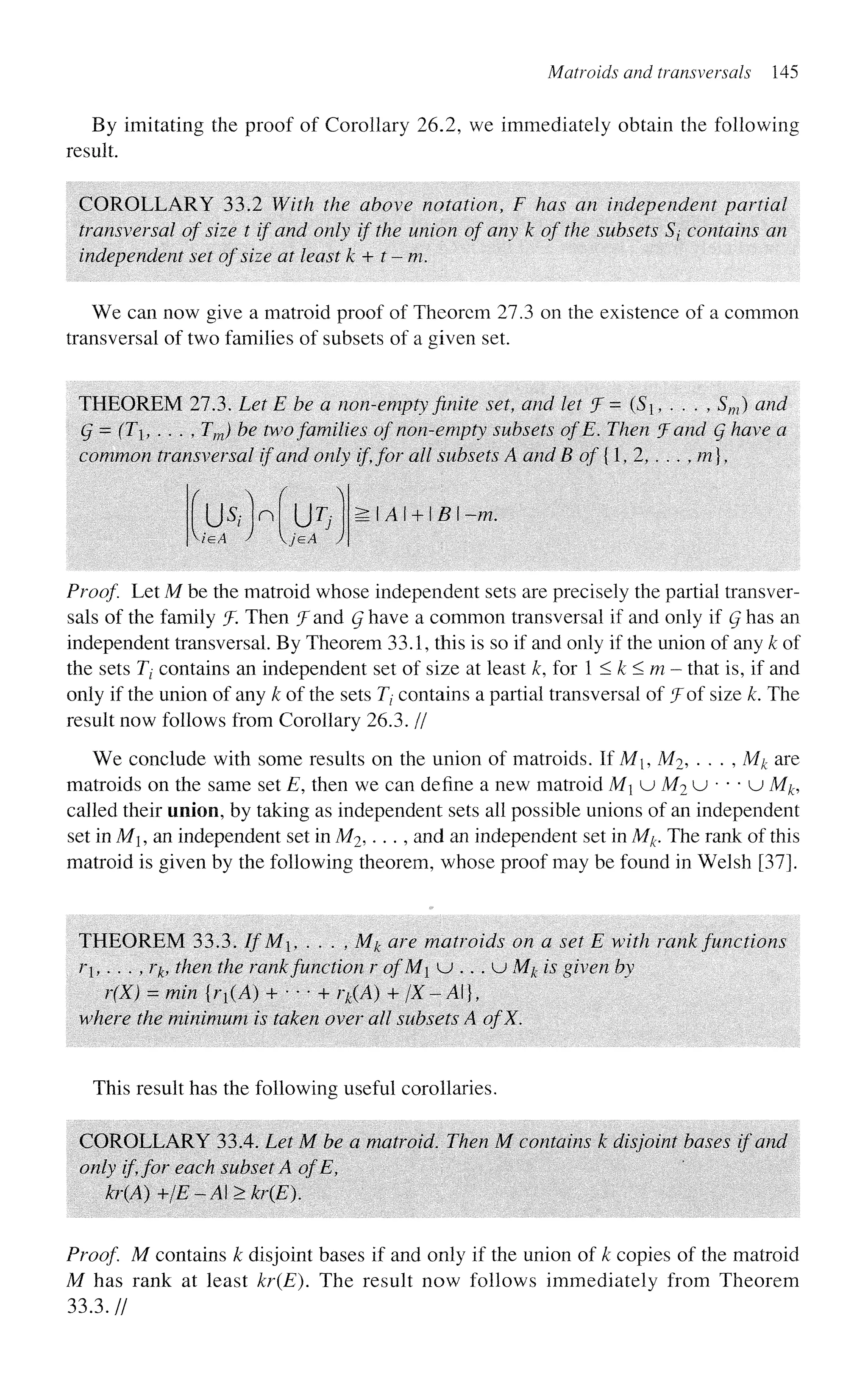 Matroids and transversals 145
By imitating the proof of Corollary 26.2, we immediately obtain the following
result.
COROLLARY 33.2 With the above notation, F has an independent partial
transversal of size t if and only if the union of any k of the subsets 5/ contains an
independent set of size at least k + t-m.
We can now give a matroid proof of Theorem 27.3 on the existence of a common
transversal of two families of subsets of a given set.
THEOREM 27.3. Let E be a non-empty finite set, and let !f=(S,..., Sw) and
g = (T, . . . , Tm) be two families of non-empty subsets of E. Then J and Q have a
common transversal if and only if, for all subsets A and B of {1, 2, ...,/??},
US/Wur/ :.A + B -m.
Proof Let M be the matroid whose independent sets are precisely the partial transver-
sals of the family f. Then ^Fand Q have a common transversal if and only if Q has an
independent transversal. By Theorem 33.1, this is so if and only if the union of any k of
the sets Tt contains an independent set of size at least k, for 1 < k < m - that is, if and
only if the union of any k of the sets Tj contains a partial transversal of ^Fof size k. The
result now follows from Corollary 26.3. //
We conclude with some results on the union of matroids. If Mi, M2, . . . , Mk are
matroids on the same set E, then we can define a new matroid M u M2 u • • • u M#,
called their union, by taking as independent sets all possible unions of an independent
set in Mi, an independent set in M2 ,..., and an independent set in Mk. The rank of this
matroid is given by the following theorem, whose proof may be found in Welsh [37].
THEOREM 33.3. If'M. . . . , Mj, are matroids on a set E with rank functions
/*!,..., ;-£, then the rankfunction r of M u .. . u Mk is given by
r(X) = min {r{(A) + • • • + rk(A) + /X-A}t
where the minimum is taken over all subsets A ofX.
This result has the following useful corollaries.
COROLLARY 33.4. Let M be a matroid. Then M contains k disjoint bases if and
only if for each subset A ofE,
kr(A)+/E-A>kr(E).
Proof M contains k disjoint bases if and only if the union of k copies of the matroid
M has rank at least kr(E). The result now follows immediately from Theorem
33.3.//
 
