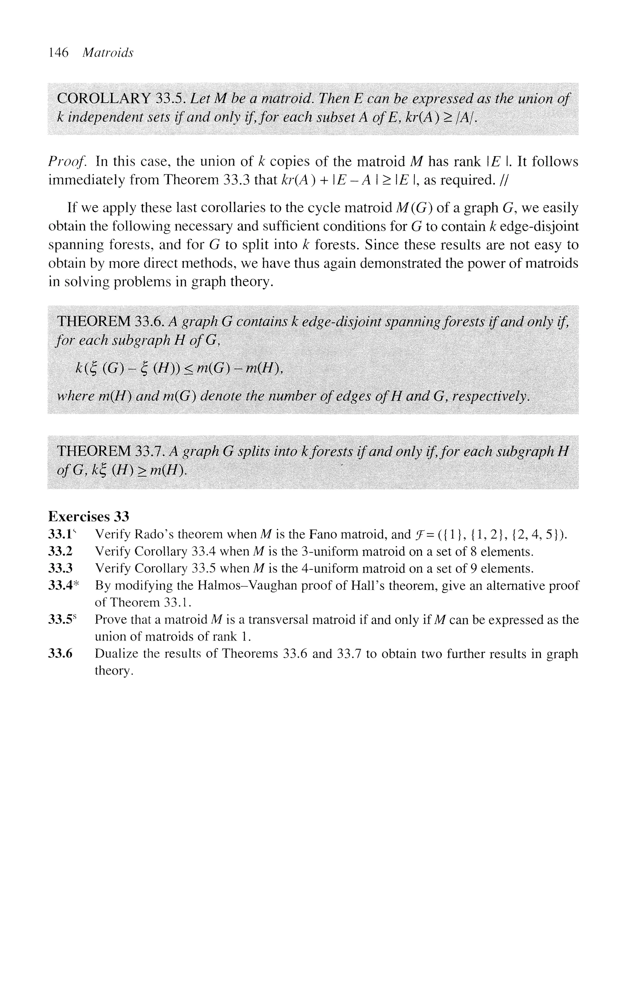 146 Matroids
COROLLARY 33.5. Let M be a matroid. Then E can be expressed as the union of
k independent sets if and only if, for each subset A ofE, kr(A) > /A/.
Proof In this case, the union of k copies of the matroid M has rank E.lt follows
immediately from Theorem 33.3 that kr(A) + E - A I > E I, as required. //
If we apply these last corollaries to the cycle matroid M(G) of a graph G, we easily
obtain the following necessary and sufficient conditions for G to contain k edge-disjoint
spanning forests, and for G to split into k forests. Since these results are not easy to
obtain by more direct methods, we have thus again demonstrated the power of matroids
in solving problems in graph theory.
THEOREM 33.6. A graph G contains k edge-disjoint spanning forests if and only if,
for each subgraph H ofG,
k(£ (G) - £ (//)) < m(G) - m(H
where m(H) and m(G) denote the number of edges ofH and G, respectively.
THEOREM 33.7. A graph G splits into kforests if and only if,for each subgraph H
ofG,k£(H)>m{H). '
Exercises 33
33.1s
Verify Rado's theorem when M is the Fano matroid, and f= ({1}, {1, 2}, {2, 4, 5}).
33.2 Verify Corollary 33.4 when M is the 3-uniform matroid on a set of 8 elements.
33.3 Verify Corollary 33.5 when M is the 4-uniform matroid on a set of 9 elements.
33.4* By modifying the Halmos-Vaughan proof of Hall's theorem, give an alternative proof
of Theorem 33.1.
33.5s
Prove that a matroid M is a transversal matroid if and only if M can be expressed as the
union of matroids of rank 1.
33.6 Dualize the results of Theorems 33.6 and 33.7 to obtain two further results in graph
theory.
 