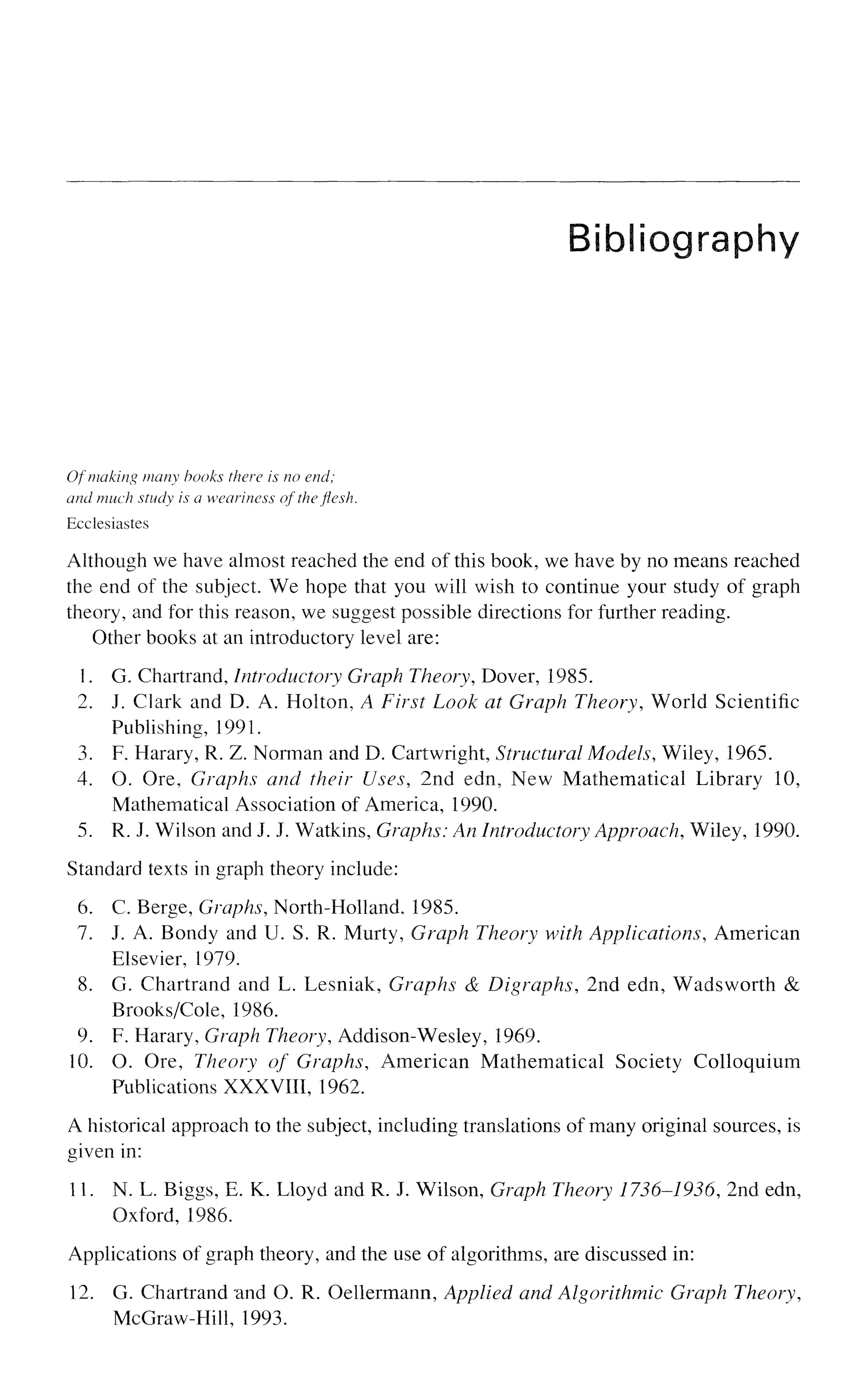 Bibliography
Of making many books there is no end;
and much study is a weariness of the flesh.
Ecclesiastes
Although we have almost reached the end of this book, we have by no means reached
the end of the subject. We hope that you will wish to continue your study of graph
theory, and for this reason, we suggest possible directions for further reading.
Other books at an introductory level are:
1. G. Chartrand, Introductory Graph Theory, Dover, 1985.
2. J. Clark and D. A. Hoiton, A First Look at Graph Theory, World Scientific
Publishing, 1991.
3. F. Harary, R. Z. Norman and D. Cartwright, Structural Models, Wiley, 1965.
4. O. Ore, Graphs and their Uses, 2nd edn, New Mathematical Library 10,
Mathematical Association of America, 1990.
5. R. J. Wilson and J. J. Watkins, Graphs; An Introductory Approach, Wiley, 1990.
Standard texts in graph theory include:
6. C. Berge, Graphs, North-Holland. 1985.
7. J. A. Bondy and U. S. R. Murty, Graph Theory with Applications, American
Elsevier, 1979.
8. G. Chartrand and L. Lesniak, Graphs <
& Digraphs, 2nd edn, Wadsworth &
Brooks/Cole, 1986.
9. F. Harary, Graph Theory, Addison-Wesley, 1969.
10. O. Ore, Theory of Graphs, American Mathematical Society Colloquium
Publications XXXVIII, 1962.
A historical approach to the subject, including translations of many original sources, is
given in:
11. N. L. Biggs, E. K. Lloyd and R. J. Wilson, Graph Theory 1736-1936, 2nd edn,
Oxford, 1986.
Applications of graph theory, and the use of algorithms, are discussed in:
12. G. Chartrand and O. R. Oellermann, Applied and Algorithmic Graph Theory,
McGraw-Hill, 1993.
 