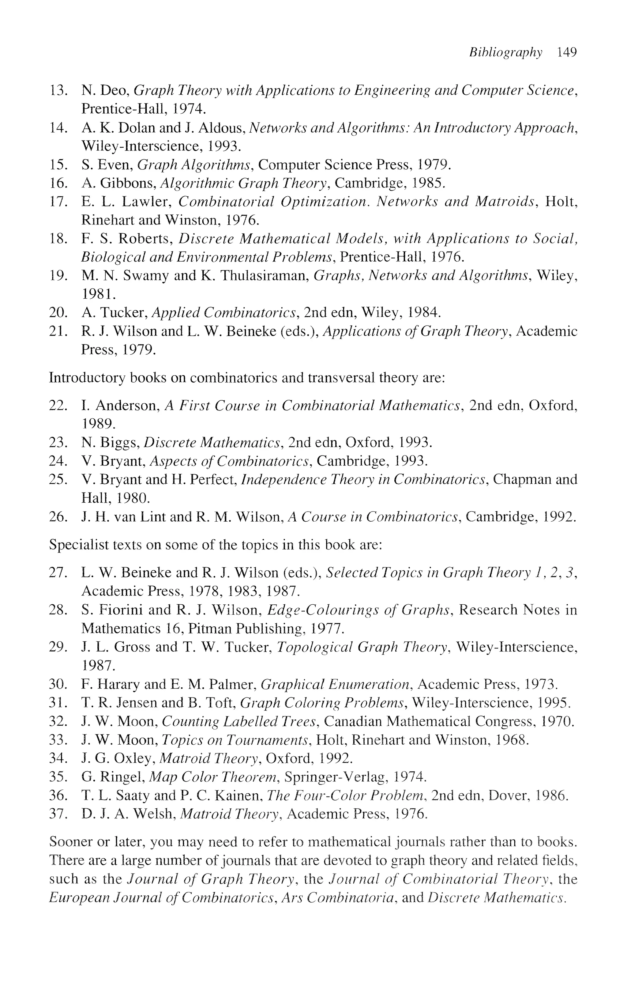 Bibliography 149
13. N. Deo, Graph Theory with Applications to Engineering and Computer Science,
Prentice-Hall, 1974.
14. A. K. Dolan and J. Aldous, Networks and Algorithms: An Introductory Approach,
Wiley-Interscience, 1993.
15. S. Even, Graph Algorithms, Computer Science Press, 1979.
16. A. Gibbons, Algorithmic Graph Theory, Cambridge, 1985.
17. E. L. Lawler, Combinatorial Optimization. Networks and Matroids, Holt,
Rinehart and Winston, 1976.
18. F. S. Roberts, Discrete Mathematical Models, with Applications to Social,
Biological and Environmental Problems, Prentice-Hall, 1976.
19. M. N. Swamy and K. Thulasiraman, Graphs, Networks and Algorithms, Wiley,
1981.
20. A. Tucker, Applied Combinatorics, 2nd edn, Wiley, 1984.
21. R. J. Wilson and L. W. Beineke (eds.), Applications of Graph Theory, Academic
Press, 1979.
Introductory books on combinatorics and transversal theory are:
22. I. Anderson, A First Course in Combinatorial Mathematics, 2nd edn, Oxford,
1989.
23. N. Biggs, Discrete Mathematics, 2nd edn, Oxford, 1993.
24. V. Bryant, Aspects of Combinatorics, Cambridge, 1993.
25. V. Bryant and H. Perfect, Independence Theory in Combinatorics, Chapman and
Hall, 1980.
26. J. H. van Lint and R. M. Wilson, A Course in Combinatorics, Cambridge, 1992.
Specialist texts on some of the topics in this book are:
27. L. W. Beineke and R. J. Wilson (eds.), Selected Topics in Graph Theory 1,2,3,
Academic Press, 1978, 1983, 1987.
28. S. Fiorini and R. J. Wilson, Edge-Colourings of Graphs, Research Notes in
Mathematics 16, Pitman Publishing, 1977.
29. J. L. Gross and T. W. Tucker, Topological Graph Theory, Wiley-Interscience,
1987.
30. F. Harary and E. M. Palmer, Graphical Enumeration, Academic Press, 1973.
31. T. R. Jensen and B. Toft, Graph Coloring Problems, Wiley-Interscience, 1995.
32. J. W. Moon, Counting Labelled Trees, Canadian Mathematical Congress, 1970.
33. J. W. Moon, Topics on Tournaments, Holt, Rinehart and Winston, 1968.
34. J. G. Oxley, Matroid Theory, Oxford, 1992.
35. G. Ringel, Map Color Theorem, Springer-Verlag, 1974.
36. T. L. Saaty and P. C. Kainen, The Four-Color Problem, 2nd edn, Dover, 1986.
37. D. J. A. Welsh, Matroid Theory, Academic Press, 1976.
Sooner or later, you may need to refer to mathematical journals rather than to books.
There are a large number of journals that are devoted to graph theory and related fields,
such as the Journal of Graph Theory, the Journal of Combinatorial Theory, the
European Journal of Combinatorics, Ars Combinatoria, and Discrete Mathematics.
 