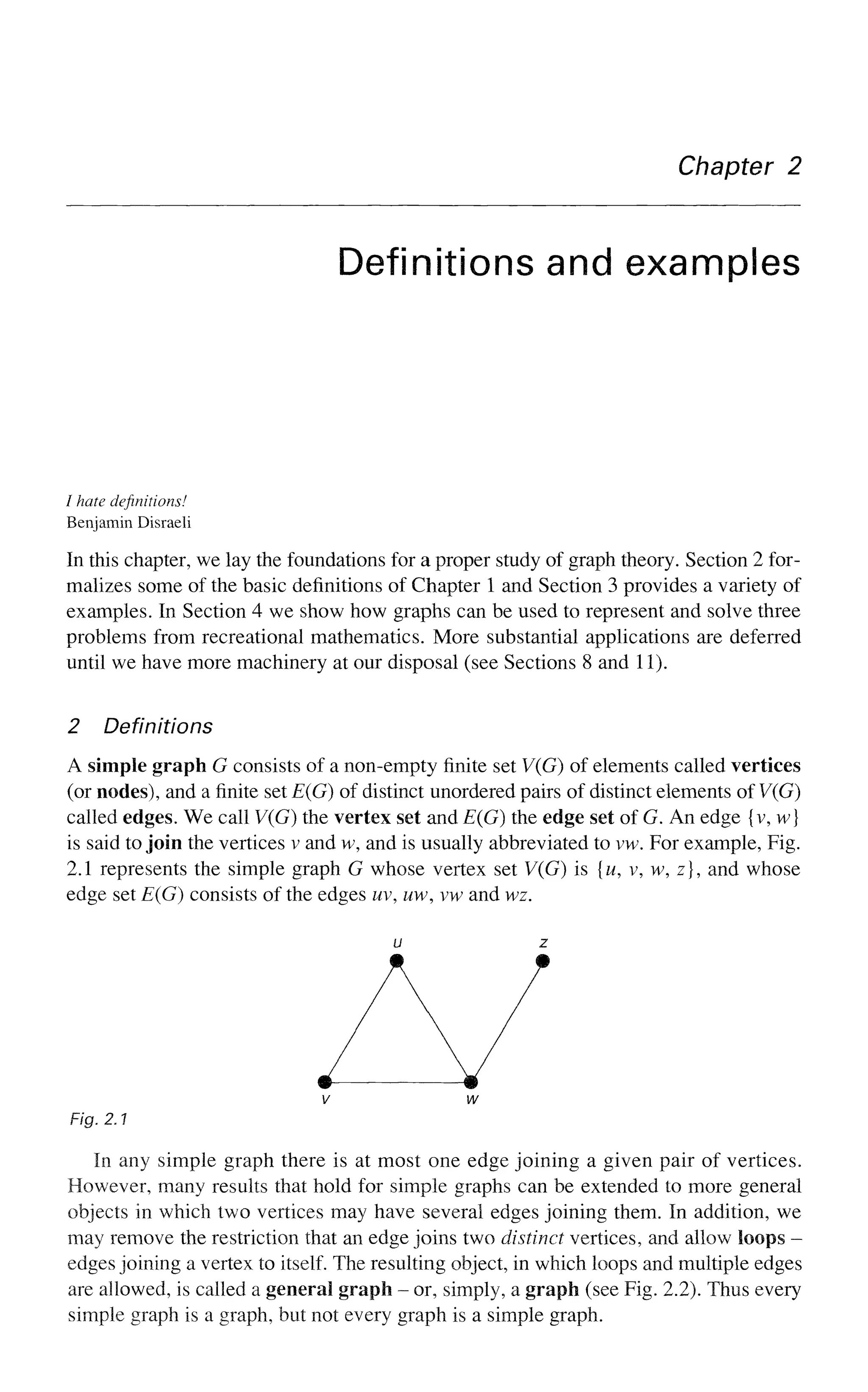 Chapter 2
Definitions and examples
/ hate definitions!
Benjamin Disraeli
In this chapter, we lay the foundations for a proper study of graph theory. Section 2 for-
malizes some of the basic definitions of Chapter 1 and Section 3 provides a variety of
examples. In Section 4 we show how graphs can be used to represent and solve three
problems from recreational mathematics. More substantial applications are deferred
until we have more machinery at our disposal (see Sections 8 and 11).
2 Definitions
A simple graph G consists of a non-empty finite set V(G) of elements called vertices
(or nodes), and a finite set E(G) of distinct unordered pairs of distinct elements of V(G)
called edges. We call V(G) the vertex set and E(G) the edge set of G. An edge {v, w}
is said to join the vertices v and w, and is usually abbreviated to vw. For example, Fig.
2.1 represents the simple graph G whose vertex set V(G) is {w, v, w, z}, and whose
edge set E(G) consists of the edges uv, uw, vw and wz.
u z
V
Fig. 2.1
In any simple graph there is at most one edge joining a given pair of vertices.
However, many results that hold for simple graphs can be extended to more general
objects in which two vertices may have several edges joining them. In addition, we
may remove the restriction that an edge joins two distinct vertices, and allow loops -
edges joining a vertex to itself. The resulting object, in which loops and multiple edges
are allowed, is called a general graph - or, simply, a graph (see Fig. 2.2). Thus every
simple graph is a graph, but not every graph is a simple graph.
 