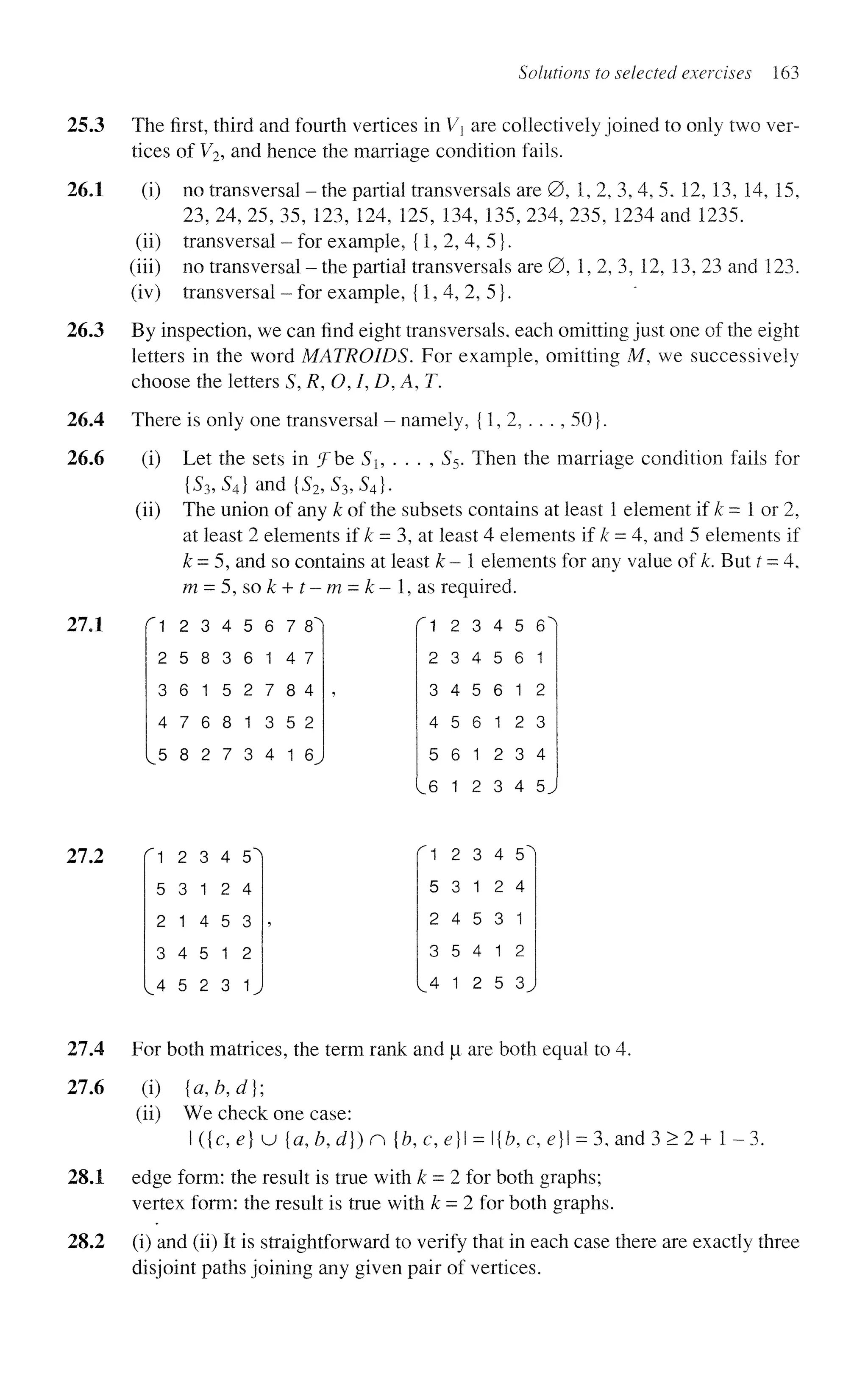 Solutions to selected exercises 163
3 The first, third and fourth vertices in Vx are collectively joined to only two ver-
tices of V2, and hence the marriage condition fails.
1 (i) no transversal - the partial transversals are 0, 1, 2, 3, 4, 5. 12, 13, 14, 15,
23, 24, 25, 35, 123, 124, 125, 134, 135, 234, 235, 1234 and 1235.
(ii) transversal - for example, {1,2,4,5}.
(iii) no transversal - the partial transversals are 0, 1,2, 3, 12, 13, 23 and 123.
(iv) transversal - for example, {1,4,2,5}.
3 By inspection, we can find eight transversals, each omitting just one of the eight
letters in the word MATROIDS. For example, omitting M, we successively
choose the letters S, R, O, I, D, A, T.
4 There is only one transversal - namely, {1, 2, . . . , 50}.
6 (i) Let the sets in iFbe Si, . . . , S5. Then the marriage condition fails for
{S3,S4} and {S2,S3,S4}.
(ii) The union of any k of the subsets contains at least 1 element if k - 1 or 2,
at least 2 elements if k = 3, at least 4 elements if k = 4, and 5 elements if
k = 5, and so contains at least k-l elements for any value of k. But t = 4,
m = 5, so£ + f-m = £ - l , a s required.
"
1 2 3 4 5 6 7 8'
2 5 8 3 6 1 4 7
3 6 1 5 2 7 8 4
4 7 6 8 1 3 5 2
5 8 2 7 3 4 1 6
^ 1 2 3 4 5 6'
2 3 4 5 6 1
3 4 5 6 1 2
4 5 6 1 2 3
5 6 1 2 3 4
6 1 2 3 4 5.
fl 2 3 4 5'
5 3 1 2 4
2 1 4 5 3
3 4 5 1 2
4 5 2 3 1
1 2 3 4 5
5 3 1 2 4
2 4 5 3 1
3 5 4 1 2
4 1 2 5 3
4 For both matrices, the term rank and |i are both equal to 4.
6 (i) {a,b,d};
(ii) We check one case:
I ({c, e) u {a, b, d}) n {b, c, e} = {b, c, e} = 3, and 3 > 2 + 1 - 3.
1 edge form: the result is true with k = 2 for both graphs;
vertex form: the result is true with k = 2 for both graphs.
2 (i) and (ii) It is straightforward to verify that in each case there are exactly three
disjoint paths joining any given pair of vertices.
 