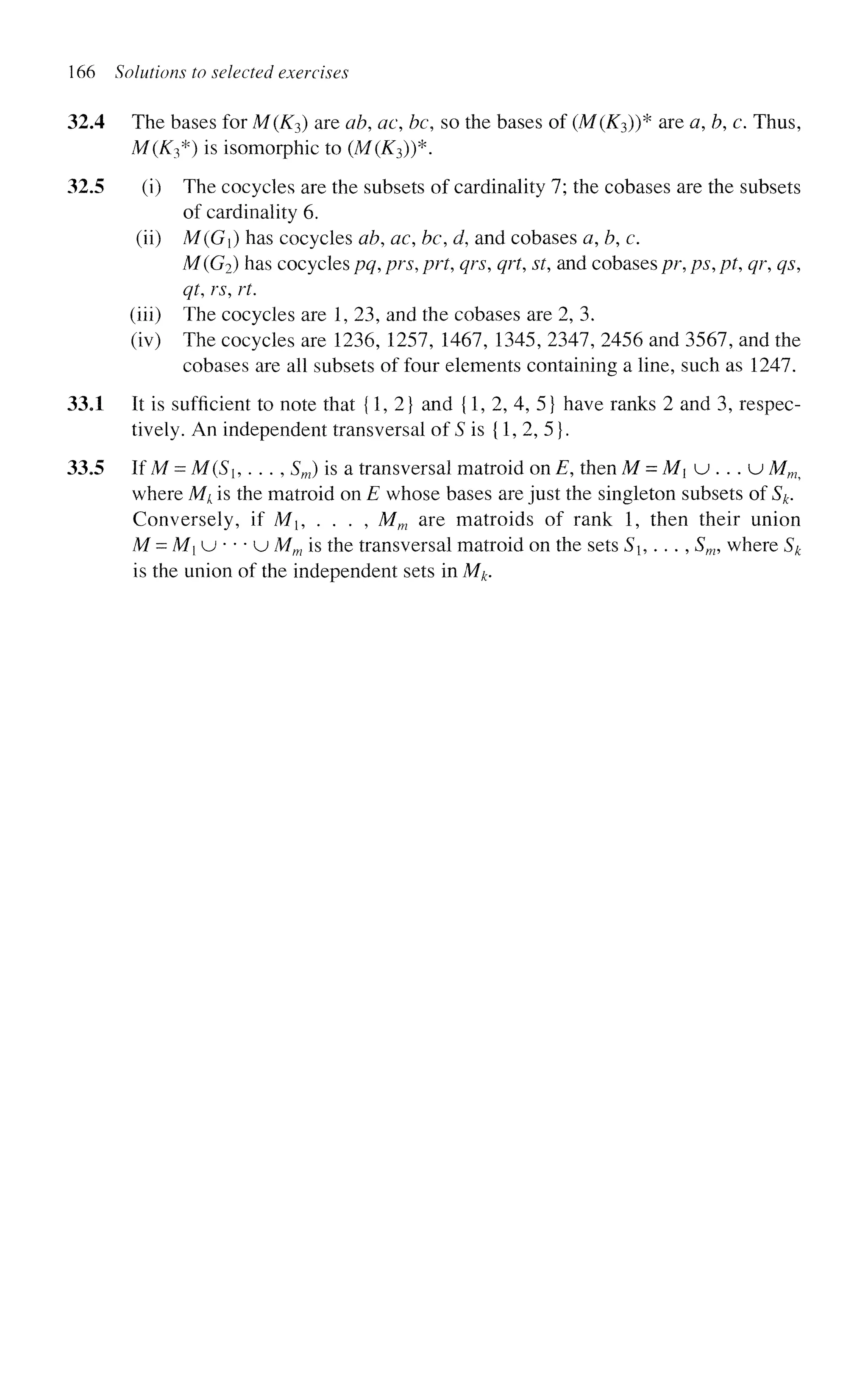 166 Solutions to selected exercises
32A The bases for M(K3) are ab, ac be, so the bases of (M(K3))* are a, b, c. Thus,
M(K3*) is isomorphic to (M(K3))*.
32.5 (i) The cocycles are the subsets of cardinality 7; the cobases are the subsets
of cardinality 6.
(ii) M(G) has cocycles ab, ac, bc d, and cobases a, b, c.
M(G2) has cocycles pq, prs, prt, qrs, qrt, st, and cobases pr, ps, pt, qr, qs,
qt, rs, rt.
(iii) The cocycles are 1, 23, and the cobases are 2, 3.
(iv) The cocycles are 1236, 1257, 1467, 1345, 2347, 2456 and 3567, and the
cobases are all subsets of four elements containing a line, such as 1247.
33.1 It is sufficient to note that {1,2} and {1, 2, 4, 5} have ranks 2 and 3, respec-
tively. An independent transversal of S is {1, 2, 5}.
33.5 If M - M{SU . . . , Sm) is a transversal matroid on E, then M = M{ u . . . u Mm?
where Mk is the matroid on E whose bases are just the singleton subsets of Sk.
Conversely, if Mb . . . , Mm are matroids of rank 1, then their union
M = M{ u * • • u Mm is the transversal matroid on the sets Sh . . . , Sm, where Sk
is the union of the independent sets in Mk.
 