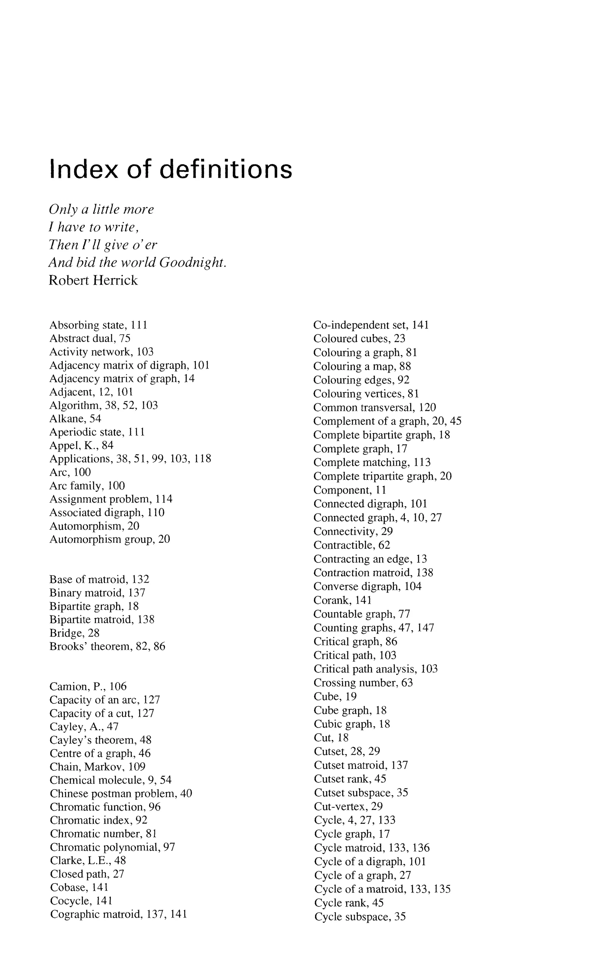 Index of definitions
Only a little more
I have to write,
Then Y11 give o'er
And bid the world Goodnight.
Robert Herrick
Absorbing state, 111
Abstract dual, 75
Activity network, 103
Adjacency matrix of digraph, 101
Adjacency matrix of graph, 14
Adjacent, 12, 101
Algorithm, 38, 52, 103
Alkane, 54
Aperiodic state, 111
Appel, K., 84
Applications, 38, 51, 99, 103, 118
Arc, 100
Arc family, 100
Assignment problem, 114
Associated digraph, 110
Automorphism, 20
Automorphism group, 20
Base of matroid, 132
Binary matroid, 137
Bipartite graph, 18
Bipartite matroid, 138
Bridge, 28
Brooks' theorem, 82, 86
Camion, P., 106
Capacity of an arc, 127
Capacity of a cut, 127
Cayley, A., 47
Cayley's theorem, 48
Centre of a graph, 46
Chain, Markov, 109
Chemical molecule, 9, 54
Chinese postman problem, 40
Chromatic function, 96
Chromatic index, 92
Chromatic number, 81
Chromatic polynomial, 97
Clarke, L.E., 48
Closed path, 27
Cobase, 141
Cocycle, 141
Cographic matroid, 137, 141
Co-independent set, 141
Coloured cubes, 23
Colouring a graph, 81
Colouring a map, 88
Colouring edges, 92
Colouring vertices, 81
Common transversal, 120
Complement of a graph, 20, 45
Complete bipartite graph, 18
Complete graph, 17
Complete matching, 113
Complete tripartite graph, 20
Component, 11
Connected digraph, 101
Connected graph, 4, 10, 27
Connectivity, 29
Contractible, 62
Contracting an edge, 13
Contraction matroid, 138
Converse digraph, 104
Corank, 141
Countable graph, 77
Counting graphs, 47, 147
Critical graph, 86
Critical path, 103
Critical path analysis, 103
Crossing number, 63
Cube, 19
Cube graph, 18
Cubic graph, 18
Cut, 18
Cutset, 28, 29
Cutset matroid, 137
Cutset rank, 45
Cutset subspace, 35
Cut-vertex, 29
Cycle, 4, 27, 133
Cycle graph, 17
Cycle matroid, 133, 136
Cycle of a digraph, 101
Cycle of a graph, 27
Cycle of a matroid, 133, 135
Cycle rank, 45
Cycle subspace, 35
 