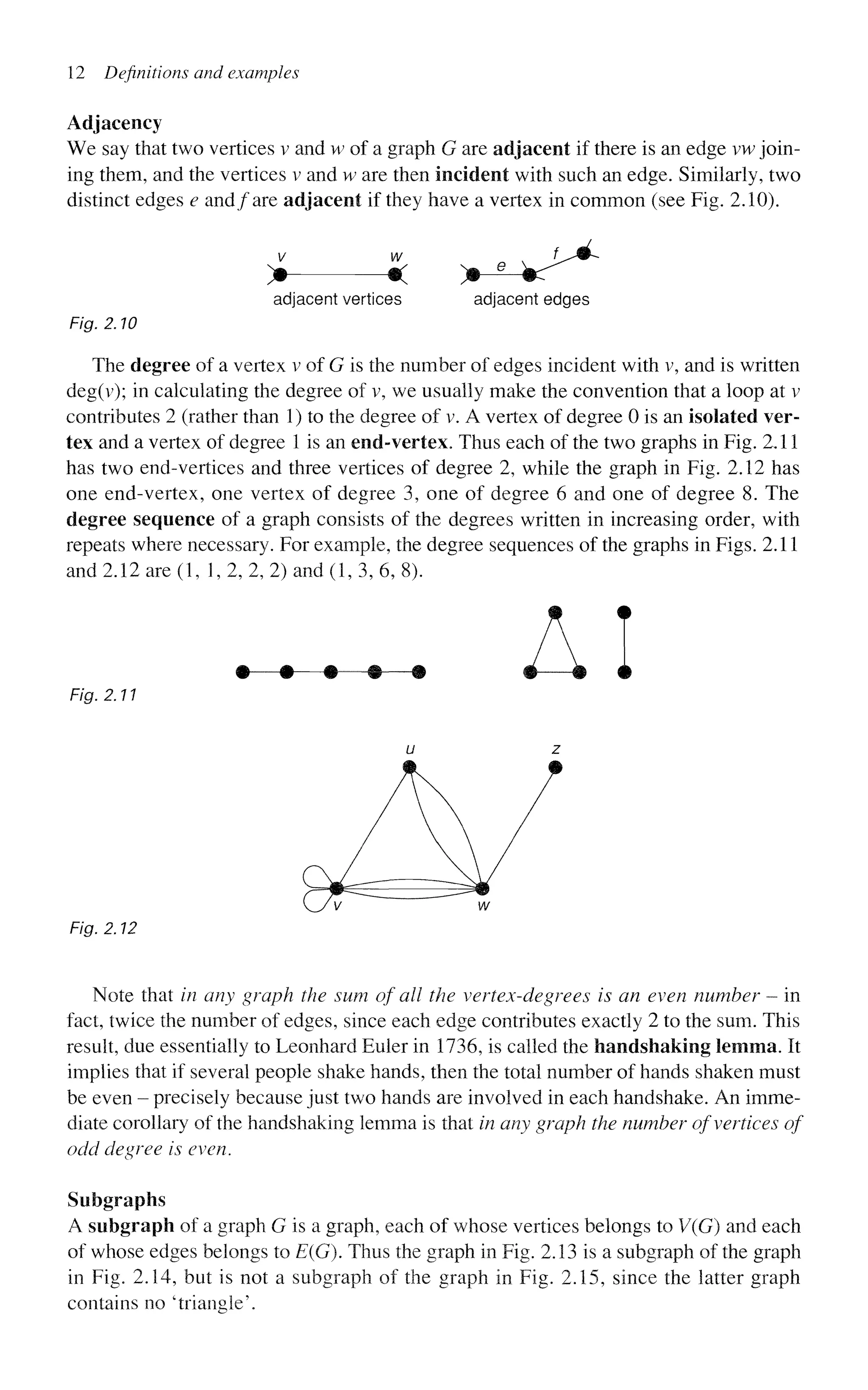 12 Definitions and examples
Adjacency
We say that two vertices v and w of a graph G are adjacent if there is an edge vw join-
ing them, and the vertices v and w are then incident with such an edge. Similarly, two
distinct edges e and/are adjacent if they have a vertex in common (see Fig. 2.10).
^
v w
> «c *
adjacent vertices adjacent edges
Fig. 2.10
The degree of a vertex v of G is the number of edges incident with v, and is written
deg(v); in calculating the degree of v, we usually make the convention that a loop at v
contributes 2 (rather than 1) to the degree of v. A vertex of degree 0 is an isolated ver-
tex and a vertex of degree 1 is an end-vertex. Thus each of the two graphs in Fig. 2.11
has two end-vertices and three vertices of degree 2, while the graph in Fig. 2.12 has
one end-vertex, one vertex of degree 3, one of degree 6 and one of degree 8. The
degree sequence of a graph consists of the degrees written in increasing order, with
repeats where necessary. For example, the degree sequences of the graphs in Figs. 2.11
and 2.12 are (1, 1, 2, 2, 2) and (1, 3, 6, 8).
A
Fig. 2.11
Fig. 2.12
Note that in any graph the sum of all the vertex-degrees is an even number - in
fact, twice the number of edges, since each edge contributes exactly 2 to the sum. This
result, due essentially to Leonhard Euler in 1736, is called the handshaking lemma. It
implies that if several people shake hands, then the total number of hands shaken must
be even - precisely because just two hands are involved in each handshake. An imme-
diate corollary of the handshaking lemma is that in any graph the number of vertices of
odd degree is even.
Subgraphs
A subgraph of a graph G is a graph, each of whose vertices belongs to V(G) and each
of whose edges belongs to E(G). Thus the graph in Fig. 2.13 is a subgraph of the graph
in Fig. 2.14, but is not a subgraph of the graph in Fig. 2.15, since the latter graph
contains no 'triangle'.
 