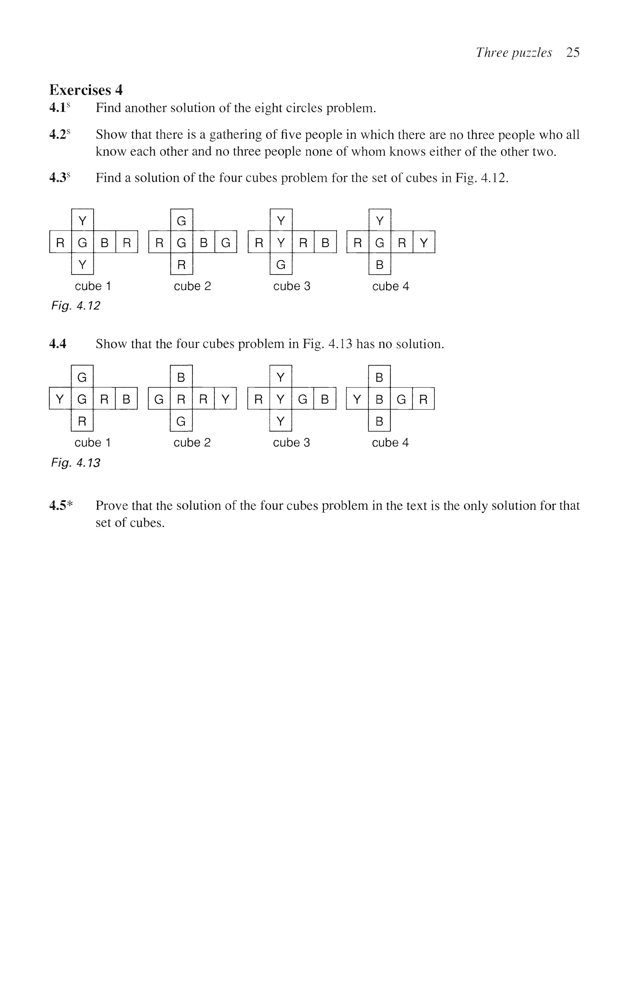 Three puzzles 25
Exercises 4
4.1s
Find another solution of the eight circles problem.
4.2s
Show that there is a gathering of five people in which there are no three people who all
know each other and no three people none of whom knows either of the other two.
4.3s
Find a solution of the four cubes problem for the set of cubes in Fig. 4.12.
R
G
G
R
B G R
Y
G
B
R Y
R
Y
Y
G
R B
R
Y
G
Y
B R
cube 1 cube 2 cube 3 cube 4
Fig. 4.12
4.4 Show that the four cubes problem in Fig. 4.13 has no solution.
Y
B
B
B
G R
Y
G
G
R
R B G
B
R
G
R Y R
Y
Y
Y
G B
cube 1 cube 2 cube 3 cube 4
Fig. 4.13
4.5* Prove that the solution of the four cubes problem in the text is the only solution for that
set of cubes.
 