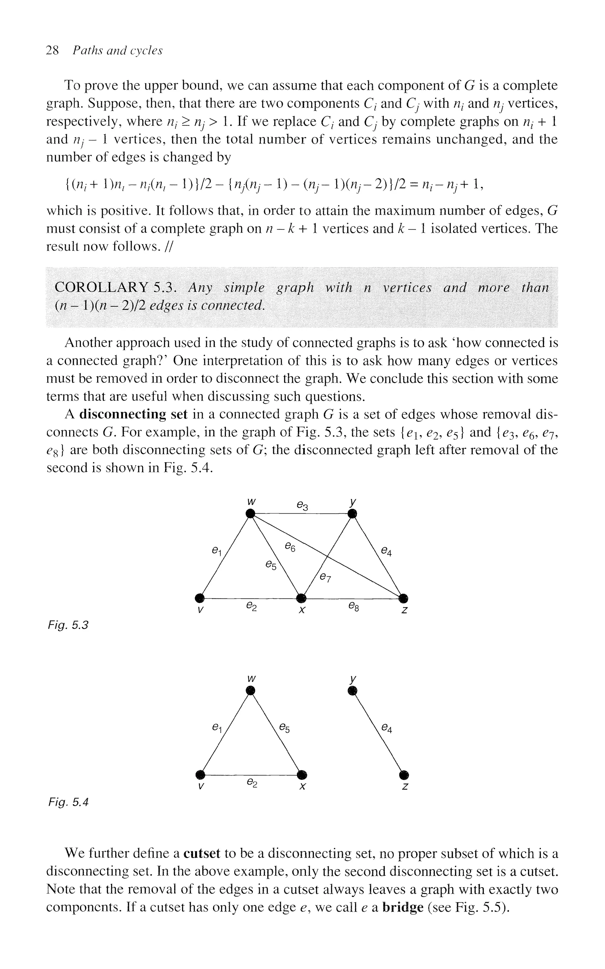 28 Paths and cycles
To prove the upper bound, we can assume that each component of G is a complete
graph. Suppose, then, that there are two components Q and Cj with nt and rij vertices,
respectively, where rij > rij^ > 1. If we replace C/ and Cj by complete graphs on Uj + 1
and rij - 1 vertices, then the total number of vertices remains unchanged, and the
number of edges is changed by
{{n^^n^n^-l^ll-injinj^^-inj-l^nj-l^ll^n-nj+l,
which is positive. It follows that, in order to attain the maximum number of edges, G
must consist of a complete graph onn-k+ 1 vertices and k- isolated vertices. The
result now follows. //
COROLLARY 5.3. Any simple graph with n vertices and more than
(/? - 1)(/? - 2)/2 edges is connected.
Another approach used in the study of connected graphs is to ask 'how connected is
a connected graph?' One interpretation of this is to ask how many edges or vertices
must be removed in order to disconnect the graph. We conclude this section with some
terms that are useful when discussing such questions.
A disconnecting set in a connected graph G is a set of edges whose removal dis-
connects G. For example, in the graph of Fig. 5.3, the sets {e, e^ £5} and {^3, e^, ej,
eg} are both disconnecting sets of G; the disconnected graph left after removal of the
second is shown in Fig. 5.4.
Fig. 5.3
Fig. 5.4
We further define a cutset to be a disconnecting set, no proper subset of which is a
disconnecting set. In the above example, only the second disconnecting set is a cutset.
Note that the removal of the edges in a cutset always leaves a graph with exactly two
components. If a cutset has only one edge e, we call e a bridge (see Fig. 5.5).
 