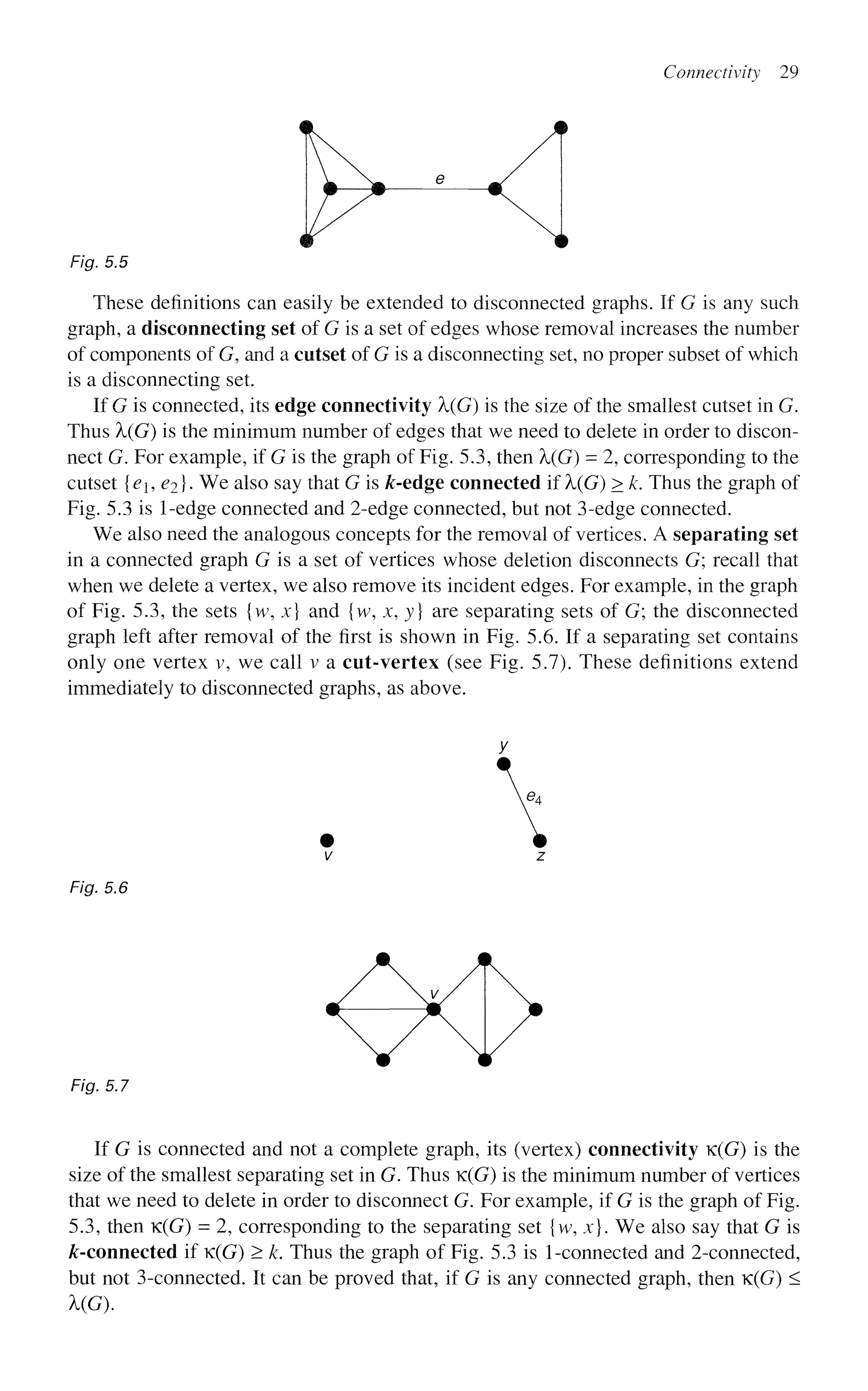 Connectivity 29
Fig. 5.5
These definitions can easily be extended to disconnected graphs. If G is any such
graph, a disconnecting set of G is a set of edges whose removal increases the number
of components of G, and a cutset of G is a disconnecting set, no proper subset of which
is a disconnecting set.
If G is connected, its edge connectivity X(G) is the size of the smallest cutset in G.
Thus X(G) is the minimum number of edges that we need to delete in order to discon-
nect G. For example, if G is the graph of Fig. 5.3, then X(G) - 2, corresponding to the
cutset {<?j, <?2}- We also say that G is &-edge connected if X(G) > k. Thus the graph of
Fig. 5.3 is 1-edge connected and 2-edge connected, but not 3-edge connected.
We also need the analogous concepts for the removal of vertices. A separating set
in a connected graph G is a set of vertices whose deletion disconnects G; recall that
when we delete a vertex, we also remove its incident edges. For example, in the graph
of Fig. 5.3, the sets {w, x} and {w, x, y} are separating sets of G; the disconnected
graph left after removal of the first is shown in Fig. 5.6. If a separating set contains
only one vertex v, we call v a cut-vertex (see Fig. 5.7). These definitions extend
immediately to disconnected graphs, as above.
y
• m
V Z
Fig. 5.6
Fig. 5.7
If G is connected and not a complete graph, its (vertex) connectivity K(G) is the
size of the smallest separating set in G. Thus K(G) is the minimum number of vertices
that we need to delete in order to disconnect G. For example, if G is the graph of Fig.
5.3, then K(G) = 2, corresponding to the separating set {w, x}. We also say that G is
^-connected if K(G) > k. Thus the graph of Fig. 5.3 is 1-connected and 2-connected,
but not 3-connected. It can be proved that, if G is any connected graph, then K(G) <
UG).
 