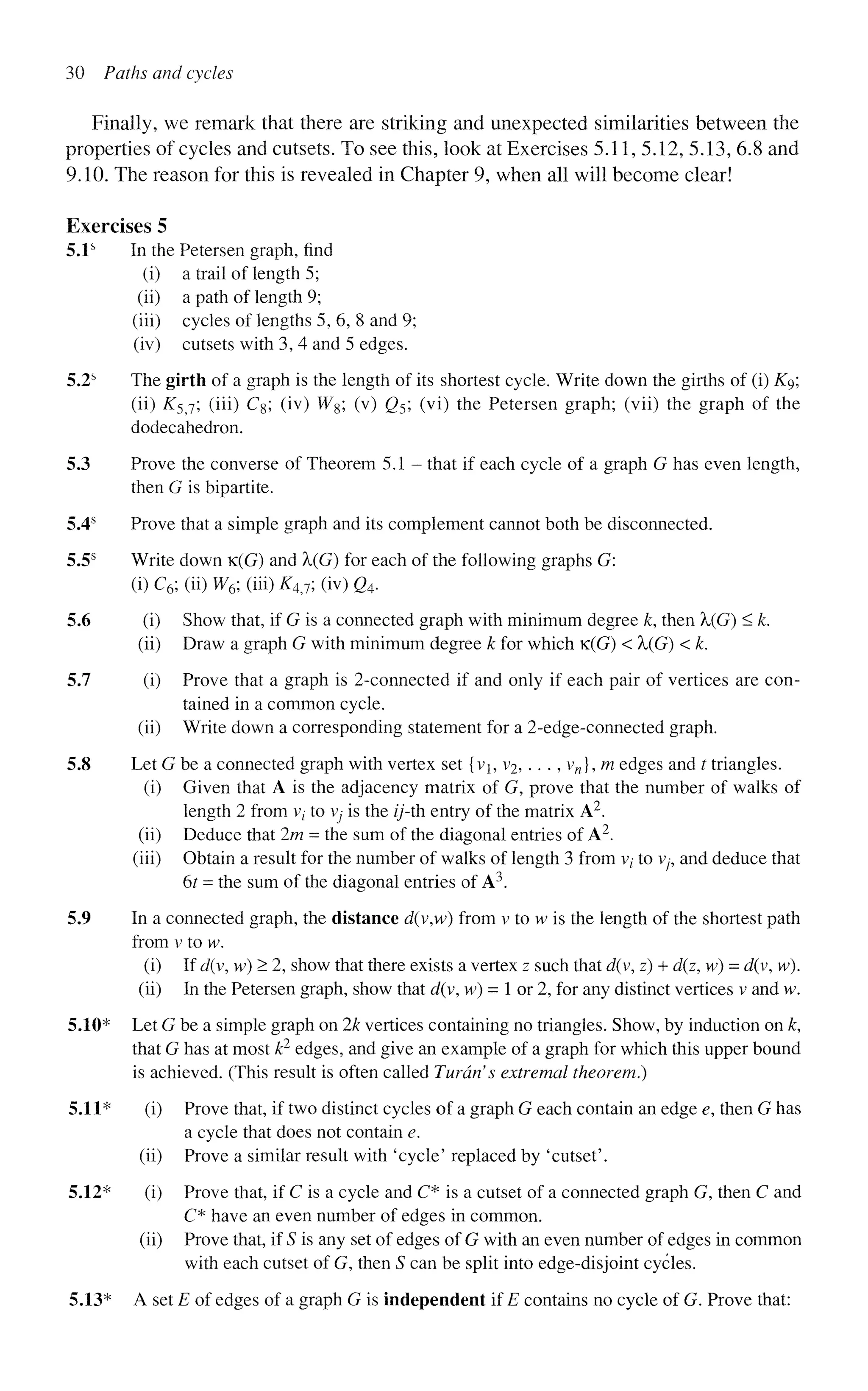 30 Paths and cycles
Finally, we remark that there are striking and unexpected similarities between the
properties of cycles and cutsets. To see this, look at Exercises 5.11, 5.12, 5.13, 6.8 and
9.10. The reason for this is revealed in Chapter 9, when all will become clear!
Exercises 5
5.1s
In the Petersen graph, find
(i) a trail of length 5;
(ii) a path of length 9;
(iii) cycles of lengths 5, 6, 8 and 9;
(iv) cutsets with 3, 4 and 5 edges.
5.2s
The girth of a graph is the length of its shortest cycle. Write down the girths of (i) Kg;
(ii) K5j; (iii) Cg; (iv) W8; (v) Q5; (vi) the Petersen graph; (vii) the graph of the
dodecahedron.
5.3 Prove the converse of Theorem 5.1 - that if each cycle of a graph G has even length,
then G is bipartite.
5.4s
Prove that a simple graph and its complement cannot both be disconnected.
5.5s
Write down K(G) and X(G) for each of the following graphs G:
(i)C6;(ii)W6;(m)K4J;(iv)Q4.
5.6 (i) Show that, if G is a connected graph with minimum degree k, then X(G) < k.
(ii) Draw a graph G with minimum degree k for which K(G) < X(G) < k.
5.7 (i) Prove that a graph is 2-connected if and only if each pair of vertices are con-
tained in a common cycle,
(ii) Write down a corresponding statement for a 2-edge-connected graph.
5.8 Let G be a connected graph with vertex set {vj, v2,. . ., vn], m edges and t triangles.
(i) Given that A is the adjacency matrix of G, prove that the number of walks of
length 2 from v; to vy is the z/'-th entry of the matrix A2
.
(ii) Deduce that 2m = the sum of the diagonal entries of A2
.
(iii) Obtain a result for the number of walks of length 3 from v; to v;-, and deduce that
6r = the sum of the diagonal entries of A3
.
5.9 In a connected graph, the distance d(v,w) from v to w is the length of the shortest path
from v to w.
(i) If d(v, w) > 2, show that there exists a vertex z such that d(y, z) + d(z, w) = d(v, w).
(ii) In the Petersen graph, show that d(v, w) = 1 or 2, for any distinct vertices v and w.
5.10* Let G be a simple graph on 2k vertices containing no triangles. Show, by induction on k,
that G has at most k2
edges, and give an example of a graph for which this upper bound
is achieved. (This result is often called Turdn's extremal theorem.)
5.11* (i) Prove that, if two distinct cycles of a graph G each contain an edge e, then G has
a cycle that does not contain e.
(ii) Prove a similar result with 'cycle' replaced by 'cutset'.
5.12* (i) Prove that, if C is a cycle and C* is a cutset of a connected graph G, then C and
C* have an even number of edges in common,
(ii) Prove that, if S is any set of edges of G with an even number of edges in common
with each cutset of G, then S can be split into edge-disjoint cycles.
5.13* A set E of edges of a graph G is independent if E contains no cycle of G. Prove that:
 