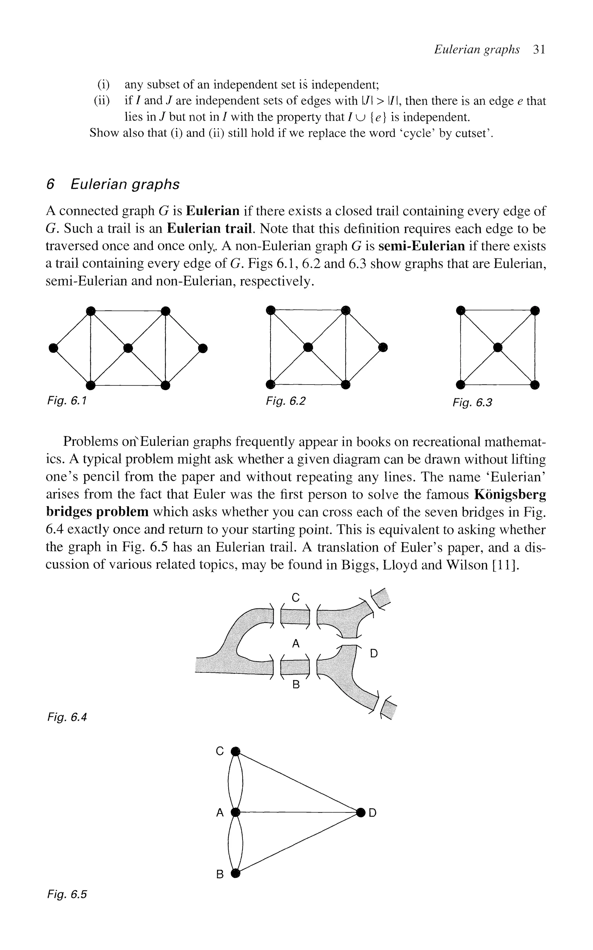 Eulerian graphs 31
(i) any subset of an independent set is independent;
(ii) if / and / are independent sets of edges with l/l > l/l, then there is an edge e that
lies in / but not in / with the property that / u {e} is independent.
Show also that (i) and (ii) still hold if we replace the word 'cycle' by cutset'.
6 Eulerian graphs
A connected graph G is Eulerian if there exists a closed trail containing every edge of
G. Such a trail is an Eulerian trail. Note that this definition requires each edge to be
traversed once and once only, A non-Eulerian graph G is semi-Eulerian if there exists
a trail containing every edge of G. Figs 6.1, 6.2 and 6.3 show graphs that are Eulerian,
semi-Eulerian and non-Eulerian, respectively.
Fig. 6.1 Fig. 6.2 Fig. 6.3
Problems onN
Eulerian graphs frequently appear in books on recreational mathemat-
ics. A typical problem might ask whether a given diagram can be drawn without lifting
one's pencil from the paper and without repeating any lines. The name 'Eulerian'
arises from the fact that Euler was the first person to solve the famous Konigsberg
bridges problem which asks whether you can cross each of the seven bridges in Fig.
6.4 exactly once and return to your starting point. This is equivalent to asking whether
the graph in Fig. 6.5 has an Eulerian trail. A translation of Euler's paper, and a dis-
cussion of various related topics, may be found in Biggs, Lloyd and Wilson [11].
Fig. 6.4
Fig. 6.5
 