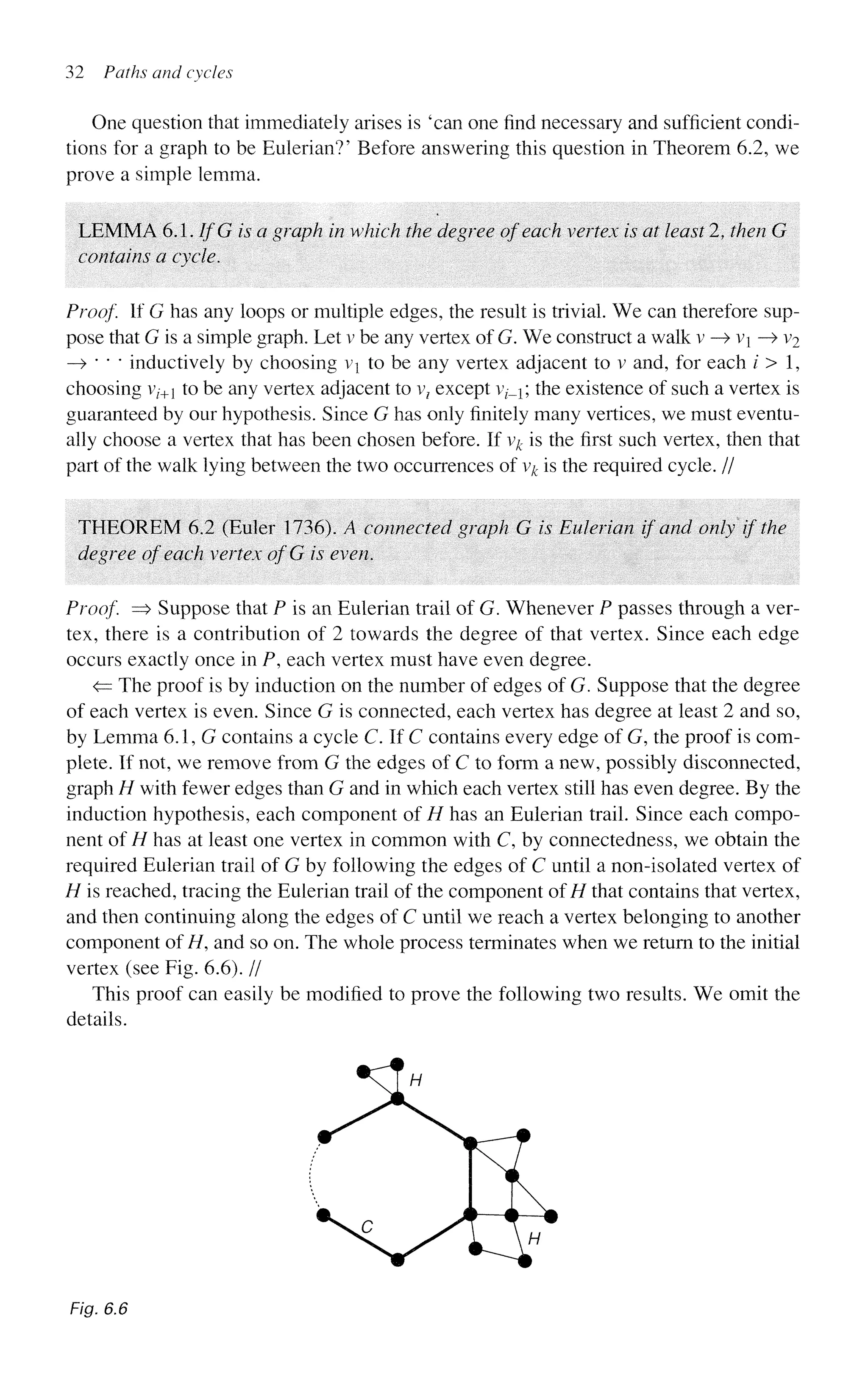 32 Paths and cycles
One question that immediately arises is 'can one find necessary and sufficient condi-
tions for a graph to be Eulerian?' Before answering this question in Theorem 6.2, we
prove a simple lemma.
LEMMA 6.1. IfG is a graph in which the degree of each vertex is at least 2, then G
contains a cycle.
Proof. If G has any loops or multiple edges, the result is trivial. We can therefore sup-
pose that G is a simple graph. Let v be any vertex of G. We construct a walk v —
> v —> v2
—
> " * * inductively by choosing v to be any vertex adjacent to v and, for each / > 1,
choosing vz-+1 to be any vertex adjacent to vz except v^; the existence of such a vertex is
guaranteed by our hypothesis. Since G has only finitely many vertices, we must eventu-
ally choose a vertex that has been chosen before. If v# is the first such vertex, then that
part of the walk lying between the two occurrences of v^ is the required cycle. //
THEOREM 6.2 (Euler 1736). A connected graph G is Eulerian if and only if the
degree of each vertex ofG is even.
Proof. => Suppose that P is an Eulerian trail of G. Whenever P passes through a ver-
tex, there is a contribution of 2 towards the degree of that vertex. Since each edge
occurs exactly once in P, each vertex must have even degree.
<= The proof is by induction on the number of edges of G. Suppose that the degree
of each vertex is even. Since G is connected, each vertex has degree at least 2 and so,
by Lemma 6.1, G contains a cycle C. If C contains every edge of G, the proof is com-
plete. If not, we remove from G the edges of C to form a new, possibly disconnected,
graph H with fewer edges than G and in which each vertex still has even degree. By the
induction hypothesis, each component of H has an Eulerian trail. Since each compo-
nent of H has at least one vertex in common with C, by connectedness, we obtain the
required Eulerian trail of G by following the edges of C until a non-isolated vertex of
H is reached, tracing the Eulerian trail of the component ofH that contains that vertex,
and then continuing along the edges of C until we reach a vertex belonging to another
component of H, and so on. The whole process terminates when we return to the initial
vertex (see Fig. 6.6). //
This proof can easily be modified to prove the following two results. We omit the
details.
Fig. 6.6
 