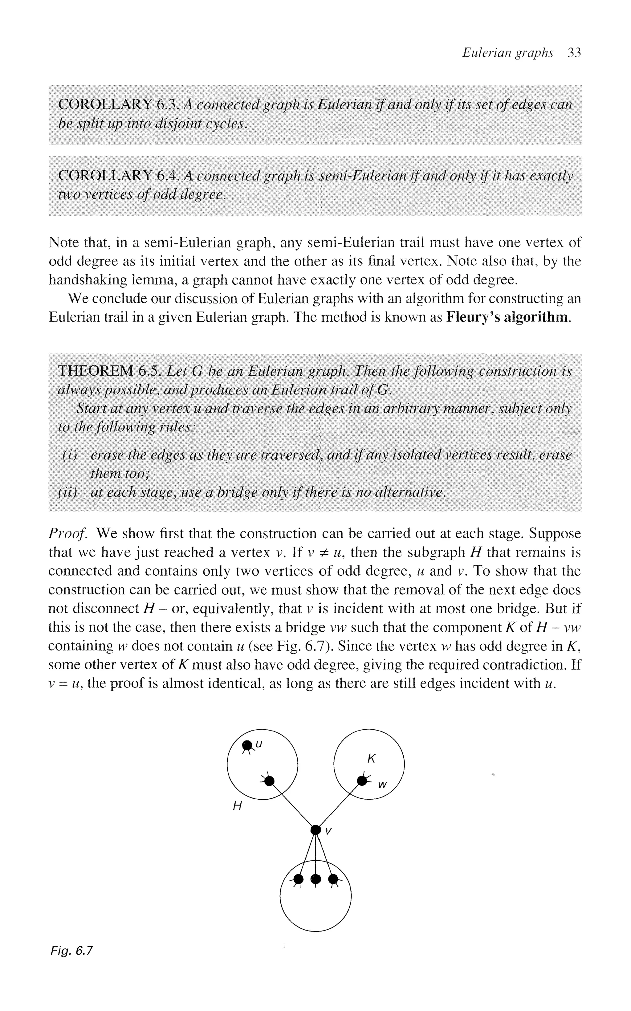 Eulerian graphs 33
COROLLARY 6.3. A connected graph is Eulerian if and only if its set of edges can
be split up into disjoint cycles.
COROLLARY 6.4. A connected graph is semi-Eulerian if and only if it has exactly
two vertices of odd degree.
Note that, in a semi-Eulerian graph, any semi-Eulerian trail must have one vertex of
odd degree as its initial vertex and the other as its final vertex. Note also that, by the
handshaking lemma, a graph cannot have exactly one vertex of odd degree.
We conclude our discussion of Eulerian graphs with an algorithm for constructing an
Eulerian trail in a given Eulerian graph. The method is known as Fleury's algorithm.
THEOREM 6.5. Let G be an Eulerian graph. Then the following construction is
always possible, and produces an Eulerian trail ofG.
Start at any vertex u and traverse the edges in an arbitrary manner, subject only
to the following rules:
(i) erase the edges as they are traversed, and if any isolated vertices result, erase
them too;
(ii) at each stage, use a bridge only if there is no alternative.
Proof. We show first that the construction can be carried out at each stage. Suppose
that we have just reached a vertex v. If v ^ u, then the subgraph H that remains is
connected and contains only two vertices of odd degree, u and v. To show that the
construction can be carried out, we must show that the removal of the next edge does
not disconnect H - or, equivalently, that v is incident with at most one bridge. But if
this is not the case, then there exists a bridge vw such that the component KofH-vw
containing w does not contain u (see Fig. 6.7). Since the vertex w has odd degree in K,
some other vertex of K must also have odd degree, giving the required contradiction. If
v = w, the proof is almost identical, as long as there are still edges incident with u.
Fig. 6.7
 