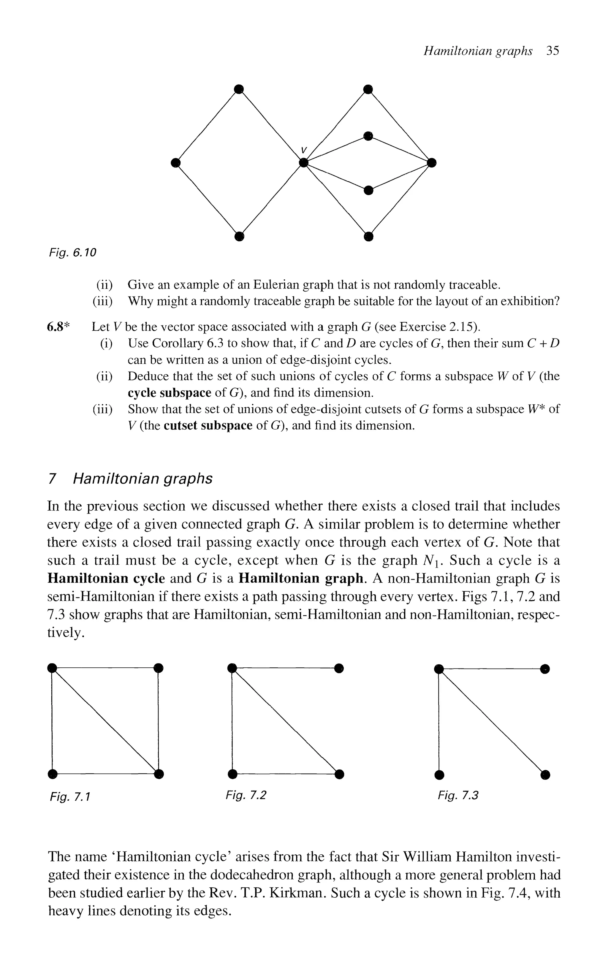 Hamiltonian graphs 35
Fig. 6.10
(ii) Give an example of an Eulerian graph that is not randomly traceable,
(iii) Why might a randomly traceable graph be suitable for the layout of an exhibition?
6.S* Let V be the vector space associated with a graph G (see Exercise 2.15).
(i) Use Corollary 6.3 to show that, if C and D are cycles of G, then their sum C + D
can be written as a union of edge-disjoint cycles,
(ii) Deduce that the set of such unions of cycles of C forms a subspace W of V (the
cycle subspace of G), and find its dimension,
(iii) Show that the set of unions of edge-disjoint cutsets of G forms a subspace W* of
V (the cutset subspace of G), and find its dimension.
7 Hamiltonian graphs
In the previous section we discussed whether there exists a closed trail that includes
every edge of a given connected graph G. A similar problem is to determine whether
there exists a closed trail passing exactly once through each vertex of G. Note that
such a trail must be a cycle, except when G is the graph N. Such a cycle is a
Hamiltonian cycle and G is a Hamiltonian graph. A non-Hamiltonian graph G is
semi-Hamiltonian if there exists a path passing through every vertex. Figs 7.1, 7.2 and
7.3 show graphs that are Hamiltonian, semi-Hamiltonian and non-Hamiltonian, respec-
tively.
Fig. 7.1 Fig. 7.2 Fig. 7.3
The name 'Hamiltonian cycle' arises from the fact that Sir William Hamilton investi-
gated their existence in the dodecahedron graph, although a more general problem had
been studied earlier by the Rev. T.P. Kirkman. Such a cycle is shown in Fig. 7.4, with
heavy lines denoting its edges.
 