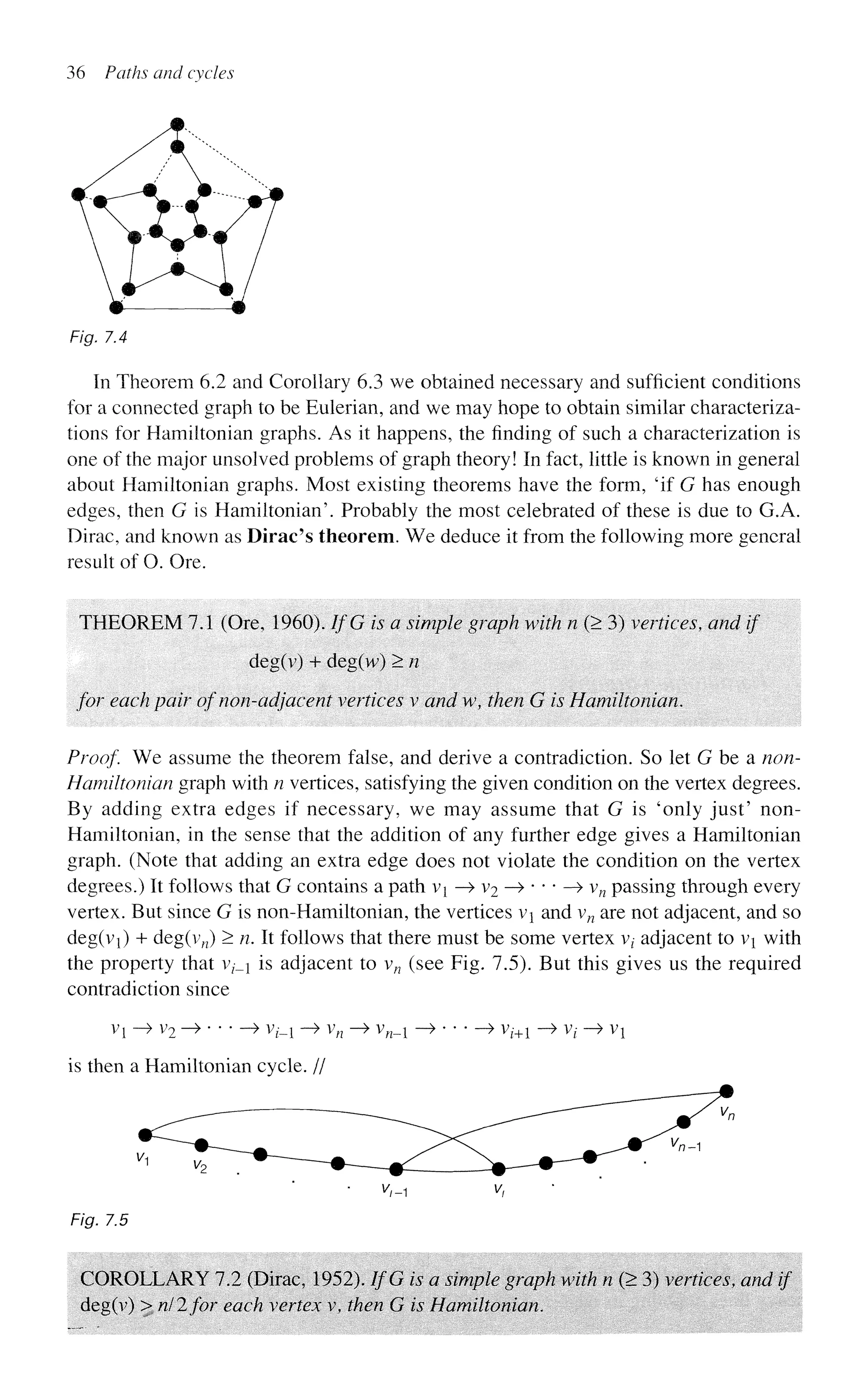 36 Paths and cycles
Fig. 7.4
In Theorem 6.2 and Corollary 6.3 we obtained necessary and sufficient conditions
for a connected graph to be Eulerian, and we may hope to obtain similar characteriza-
tions for Hamiltonian graphs. As it happens, the finding of such a characterization is
one of the major unsolved problems of graph theory! In fact, little is known in general
about Hamiltonian graphs. Most existing theorems have the form, 'if G has enough
edges, then G is Hamiltonian'. Probably the most celebrated of these is due to G.A.
Dirac, and known as Dirac's theorem. We deduce it from the following more general
result of O. Ore.
THEOREM 7.1 (Ore, 1960). IfG is a simple graph with n (> 3) vertices, and if
deg(v) + deg(vv) >n
for each pair of non-adjacent vertices v and w, then G is Hamiltonian.
Proof We assume the theorem false, and derive a contradiction. So let G be a non-
Hamiltonian graph with n vertices, satisfying the given condition on the vertex degrees.
By adding extra edges if necessary, we may assume that G is 'only just' non-
Hamiltonian, in the sense that the addition of any further edge gives a Hamiltonian
graph. (Note that adding an extra edge does not violate the condition on the vertex
degrees.) It follows that G contains a path v{ —
> v2 —
> • * * —
» vn passing through every
vertex. But since G is non-Hamiltonian, the vertices v and vn are not adjacent, and so
deg(vi) + deg(v„) > n. It follows that there must be some vertex vt adjacent to vi with
the property that v?-_i is adjacent to vn (see Fig. 7.5). But this gives us the required
contradiction since
Vl - > V2 - » > V(_i - > Vn ~> V„_! - » > Vl+l - > Vt - > VX
is then a Hamiltonian cycle. //
• V
,-1 v,
Fig. 7.5
COROLLARY 7.2 (Dirac, 1952). IfG is a simple graph with n (> 3) vertices, and if
deg(v) > nil for each vertex v, then G is Hamiltonian.
 