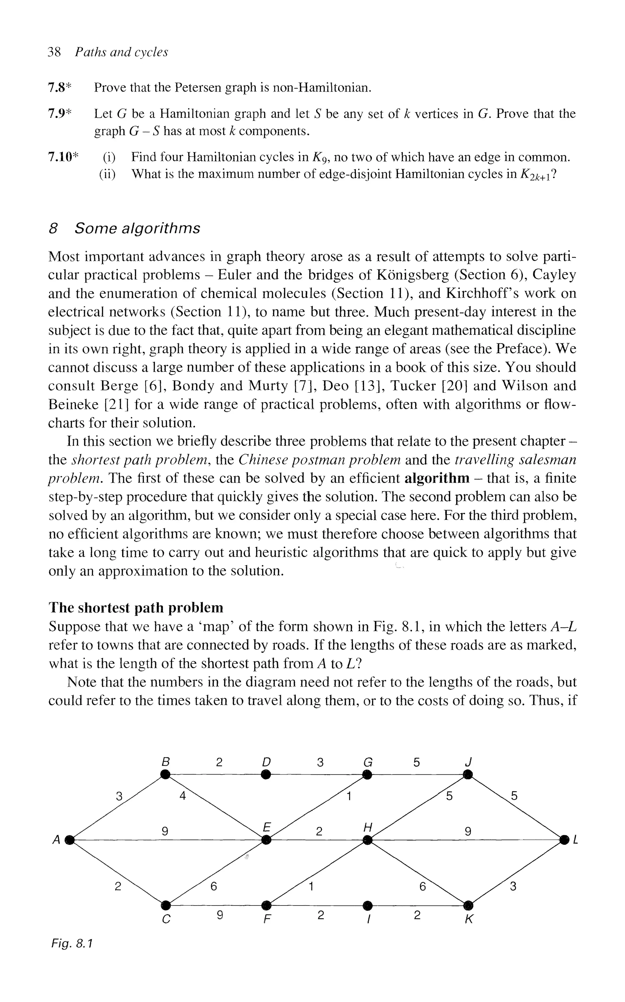 38 Paths and cycles
7.8* Prove that the Petersen graph is non-Hamiltonian.
7.9* Let G be a Hamiltonian graph and let S be any set of k vertices in G. Prove that the
graph G - S has at most k components.
7.10* (i) Find four Hamiltonian cycles in Kg, no two of which have an edge in common.
(ii) What is the maximum number of edge-disjoint Hamiltonian cycles in K2k+i^
8 Some algorithms
Most important advances in graph theory arose as a result of attempts to solve parti-
cular practical problems - Euler and the bridges of Konigsberg (Section 6), Cayley
and the enumeration of chemical molecules (Section 11), and Kirchhoff's work on
electrical networks (Section 11), to name but three. Much present-day interest in the
subject is due to the fact that, quite apart from being an elegant mathematical discipline
in its own right, graph theory is applied in a wide range of areas (see the Preface). We
cannot discuss a large number of these applications in a book of this size. You should
consult Berge [6], Bondy and Murty [7], Deo [13], Tucker [201 and Wilson and
Beineke [21] for a wide range of practical problems, often with algorithms or flow-
charts for their solution.
In this section we briefly describe three problems that relate to the present chapter -
the shortest path problem, the Chinese postman problem and the travelling salesman
problem. The first of these can be solved by an efficient algorithm - that is, a finite
step-by-step procedure that quickly gives the solution. The second problem can also be
solved by an algorithm, but we consider only a special case here. For the third problem,
no efficient algorithms are known; we must therefore choose between algorithms that
take a long time to carry out and heuristic algorithms that are quick to apply but give
only an approximation to the solution.
The shortest path problem
Suppose that we have a 'map' of the form shown in Fig. 8.1, in which the letters A—L
refer to towns that are connected by roads. If the lengths of these roads are as marked,
what is the length of the shortest path from A to L?
Note that the numbers in the diagram need not refer to the lengths of the roads, but
could refer to the times taken to travel along them, or to the costs of doing so. Thus, if
B 2 D 3 G 5 J
Fig. 8.1
 