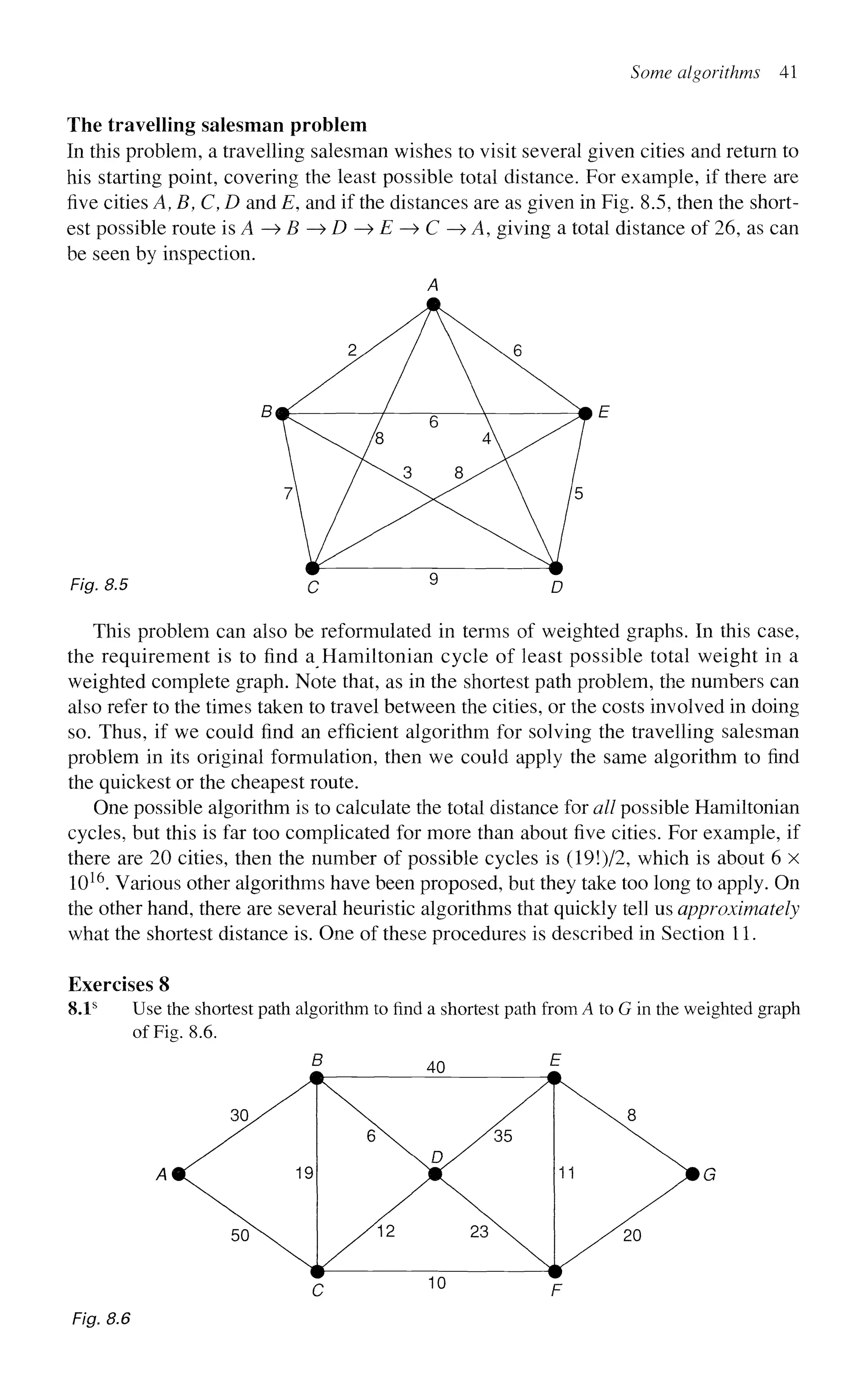 Some algorithms 41
The travelling salesman problem
In this problem, a travelling salesman wishes to visit several given cities and return to
his starting point, covering the least possible total distance. For example, if there are
five cities A, B, C, D and E, and if the distances are as given in Fig. 8.5, then the short-
est possible route is A—>B—>D—>E-^C—> A, giving a total distance of 26, as can
be seen by inspection.
A
Fig. 8.5 c 9
D
This problem can also be reformulated in terms of weighted graphs. In this case,
the requirement is to find a Hamiltonian cycle of least possible total weight in a
weighted complete graph. Note that, as in the shortest path problem, the numbers can
also refer to the times taken to travel between the cities, or the costs involved in doing
so. Thus, if we could find an efficient algorithm for solving the travelling salesman
problem in its original formulation, then we could apply the same algorithm to find
the quickest or the cheapest route.
One possible algorithm is to calculate the total distance for all possible Hamiltonian
cycles, but this is far too complicated for more than about five cities. For example, if
there are 20 cities, then the number of possible cycles is (19!)/2, which is about 6 x
1016
. Various other algorithms have been proposed, but they take too long to apply. On
the other hand, there are several heuristic algorithms that quickly tell us approximately
what the shortest distance is. One of these procedures is described in Section 11.
Exercises 8
8.1s
Use the shortest path algorithm to find a shortest path from A to G in the weighted graph
of Fig. 8.6.
Fig. 8.6
 