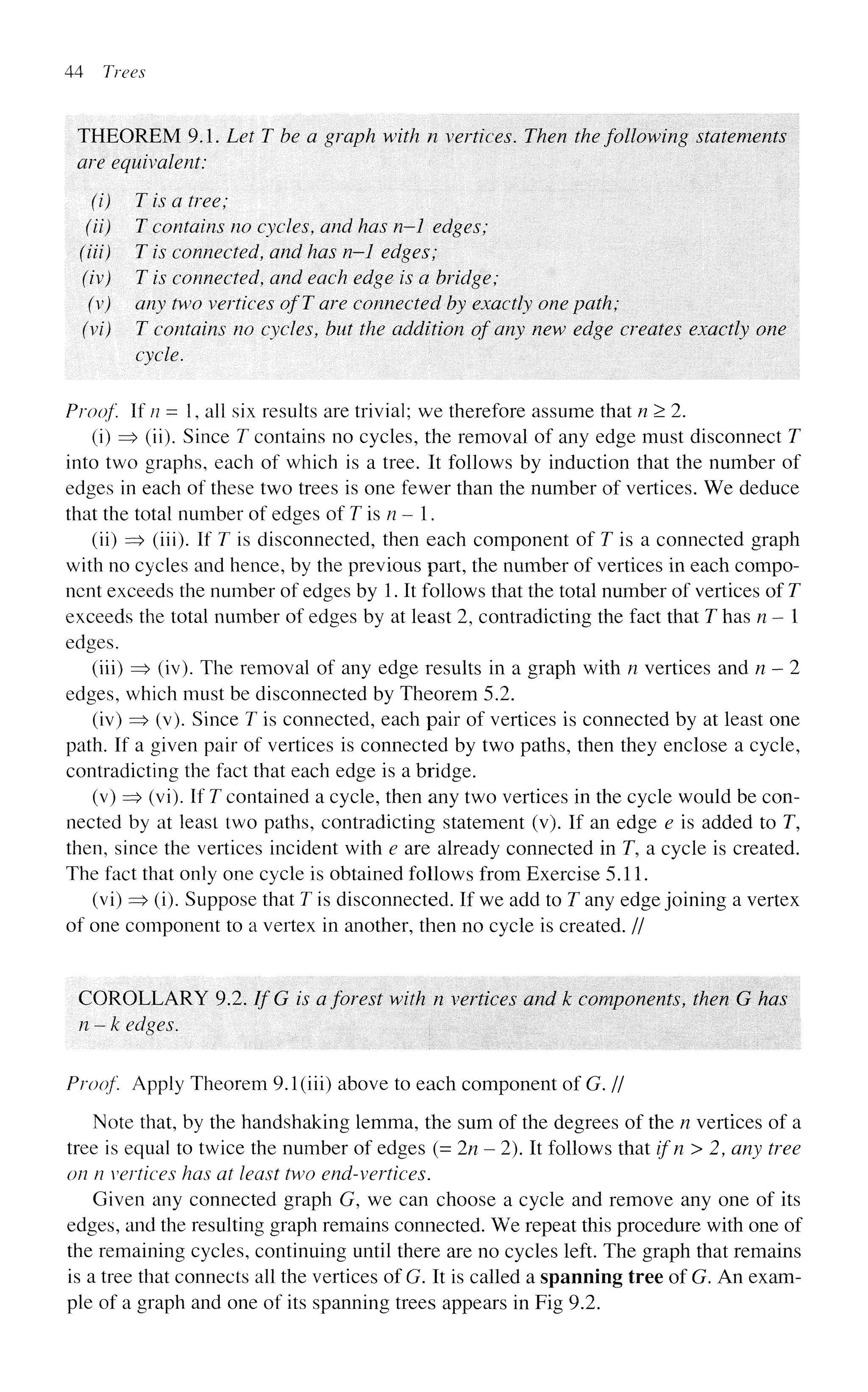 44 Trees
THEOREM 9.1. Let T be a graph with n vertices. Then the following statements
are equivalent:
(i) T is a tree;
(ii) T contains no cycles, and has n—1 edges;
(Hi) T is connected, and has n-1 edges;
(iv) T is connected, and each edge is a bridge;
(v) any two vertices of T are connected by exactly one path;
(vi) T contains no cycles, but the addition of any new edge creates exactly one
cycle.
Proof If n = 1, all six results are trivial; we therefore assume that n > 2.
(i) => (ii). Since T contains no cycles, the removal of any edge must disconnect T
into two graphs, each of which is a tree. It follows by induction that the number of
edges in each of these two trees is one fewer than the number of vertices. We deduce
that the total number of edges of T is n - 1.
(ii) => (iii). If T is disconnected, then each component of T is a connected graph
with no cycles and hence, by the previous part, the number of vertices in each compo-
nent exceeds the number of edges by 1. It follows that the total number of vertices of T
exceeds the total number of edges by at least 2, contradicting the fact that T has n - 1
edges.
(iii) => (iv). The removal of any edge results in a graph with n vertices and n-2
edges, which must be disconnected by Theorem 5.2.
(iv) => (v). Since T is connected, each pair of vertices is connected by at least one
path. If a given pair of vertices is connected by two paths, then they enclose a cycle,
contradicting the fact that each edge is a bridge.
(v) => (vi). If T contained a cycle, then any two vertices in the cycle would be con-
nected by at least two paths, contradicting statement (v). If an edge e is added to T,
then, since the vertices incident with e are already connected in T, a cycle is created.
The fact that only one cycle is obtained follows from Exercise 5.11.
(vi) => (i). Suppose that T is disconnected. If we add to T any edge joining a vertex
of one component to a vertex in another, then no cycle is created. //
COROLLARY 9.2. If G is a forest with n vertices and k components, then G has
n-k edges.
Proof. Apply Theorem 9.1 (iii) above to each component of G. //
Note that, by the handshaking lemma, the sum of the degrees of the n vertices of a
tree is equal to twice the number of edges (= 2/2-2). It follows that ifn>2, any tree
on n vertices has at least two end-vertices.
Given any connected graph G, we can choose a cycle and remove any one of its
edges, and the resulting graph remains connected. We repeat this procedure with one of
the remaining cycles, continuing until there are no cycles left. The graph that remains
is a tree that connects all the vertices of G. It is called a spanning tree of G. An exam-
ple of a graph and one of its spanning trees appears in Fig 9.2.
 