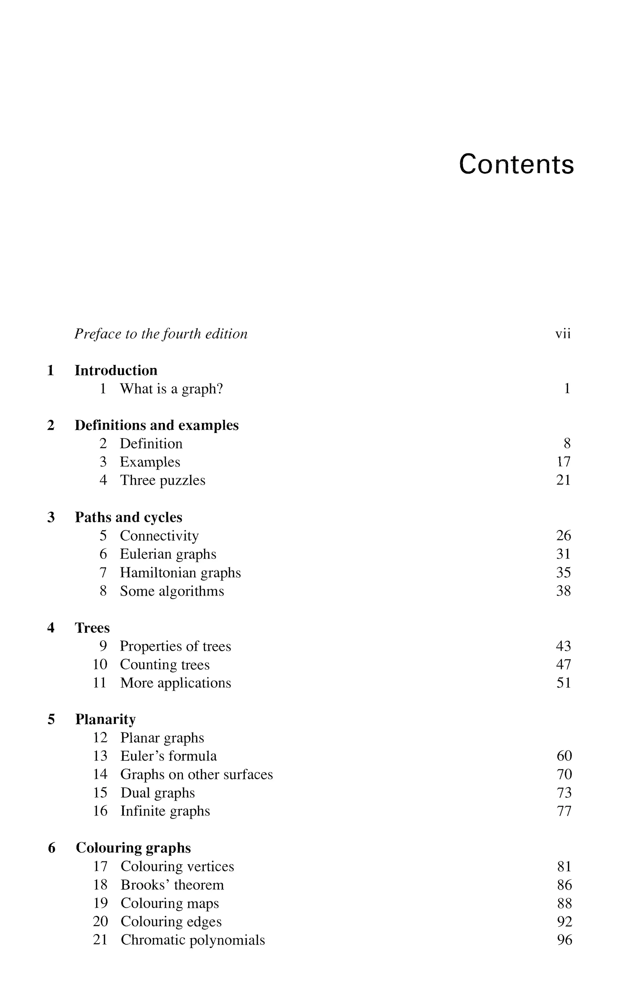 Contents
Preface to thefourth edition vii
1 Introduction
1 What is a graph? 1
2 Definitions and examples
2 Definition 8
3 Examples 17
4 Three puzzles 21
3 Paths and cycles
5 Connectivity 26
6 Eulerian graphs 31
7 Hamiltonian graphs 35
8 Some algorithms 38
4 Trees
9 Properties of trees 43
10 Counting trees 47
11 More applications 51
5 Planarity
12 Planar graphs
13 Euler's formula 60
14 Graphs on other surfaces 70
15 Dual graphs 73
16 Infinite graphs 77
6 Colouring graphs
17 Colouring vertices 81
18 Brooks' theorem 86
19 Colouring maps 88
20 Colouring edges 92
21 Chromatic polynomials 96
 