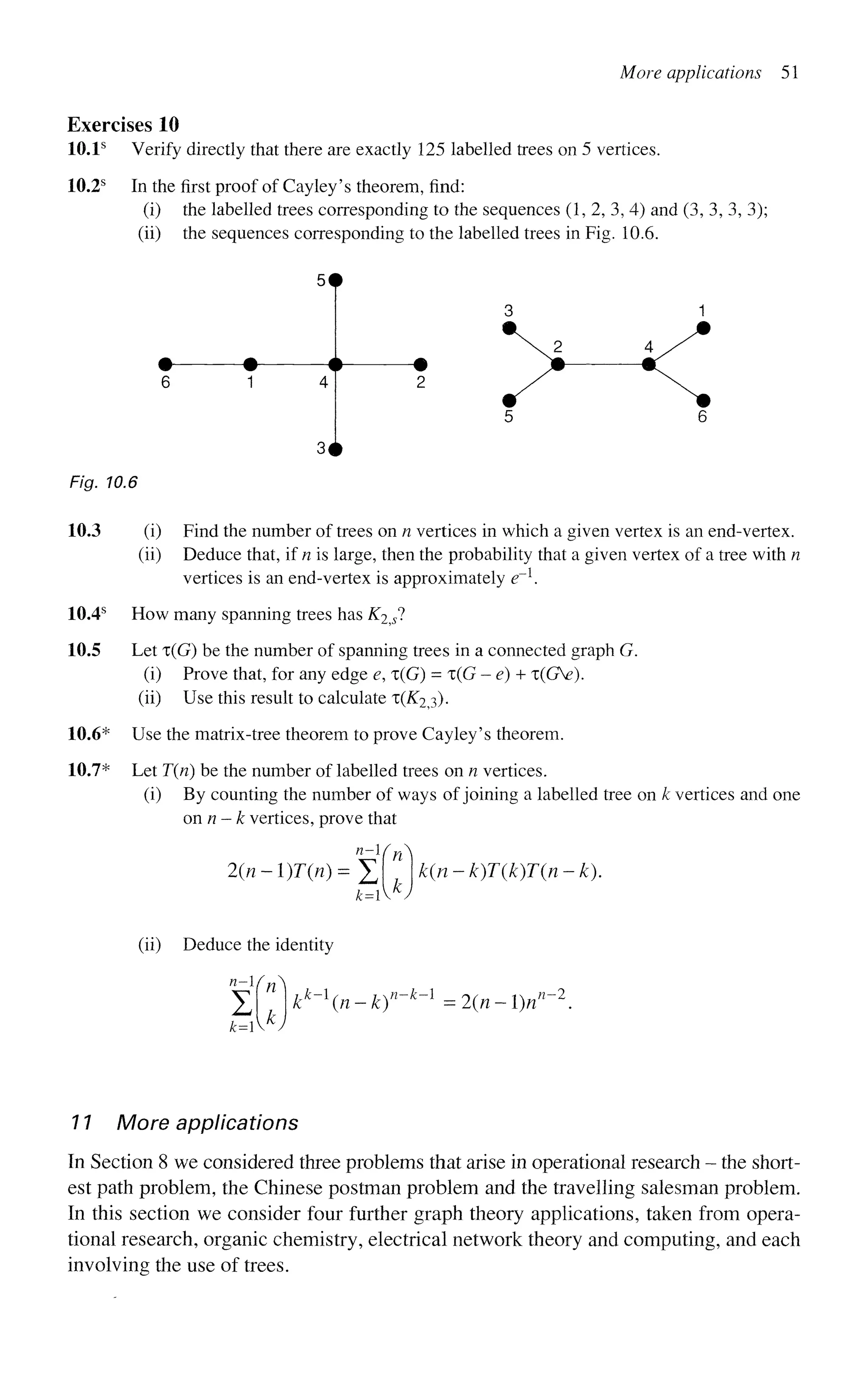More applications 51
Exercises 10
10.1s
Verify directly that there are exactly 125 labelled trees on 5 vertices.
10.2s
In the first proof of Cayley's theorem, find:
(i) the labelled trees corresponding to the sequences (1, 2, 3, 4) and (3, 3, 3, 3);
(ii) the sequences corresponding to the labelled trees in Fig. 10.6.
Fig. 10.6
3 #
10.3
10.4s
10.5
10.6*
10.7*
(i) Find the number of trees on n vertices in which a given vertex is an end-vertex,
(ii) Deduce that, if n is large, then the probability that a given vertex of a tree with n
vertices is an end-vertex is approximately e~l
.
How many spanning trees has K2^sl
Let T(G) be the number of spanning trees in a connected graph G.
(i) Prove that, for any edge e, x(G) = x(G - e) + x(GV).
(ii) Use this result to calculate x(K2^).
Use the matrix-tree theorem to prove Cayley's theorem.
Let T(n) be the number of labelled trees on n vertices,
(i) By counting the number of ways of joining a labelled tree on k vertices and one
onn-k vertices, prove that
2{n-l)T{n)=Jj
k=l
k(n-k)T{k)T(n-k).
(ii) Deduce the identity
n
yHn^
kk
-n-k)n
~h
-1
• 2{n - l)n
n~2
11 More applications
In Section 8 we considered three problems that arise in operational research - the short-
est path problem, the Chinese postman problem and the travelling salesman problem.
In this section we consider four further graph theory applications, taken from opera-
tional research, organic chemistry, electrical network theory and computing, and each
involving the use of trees.
 