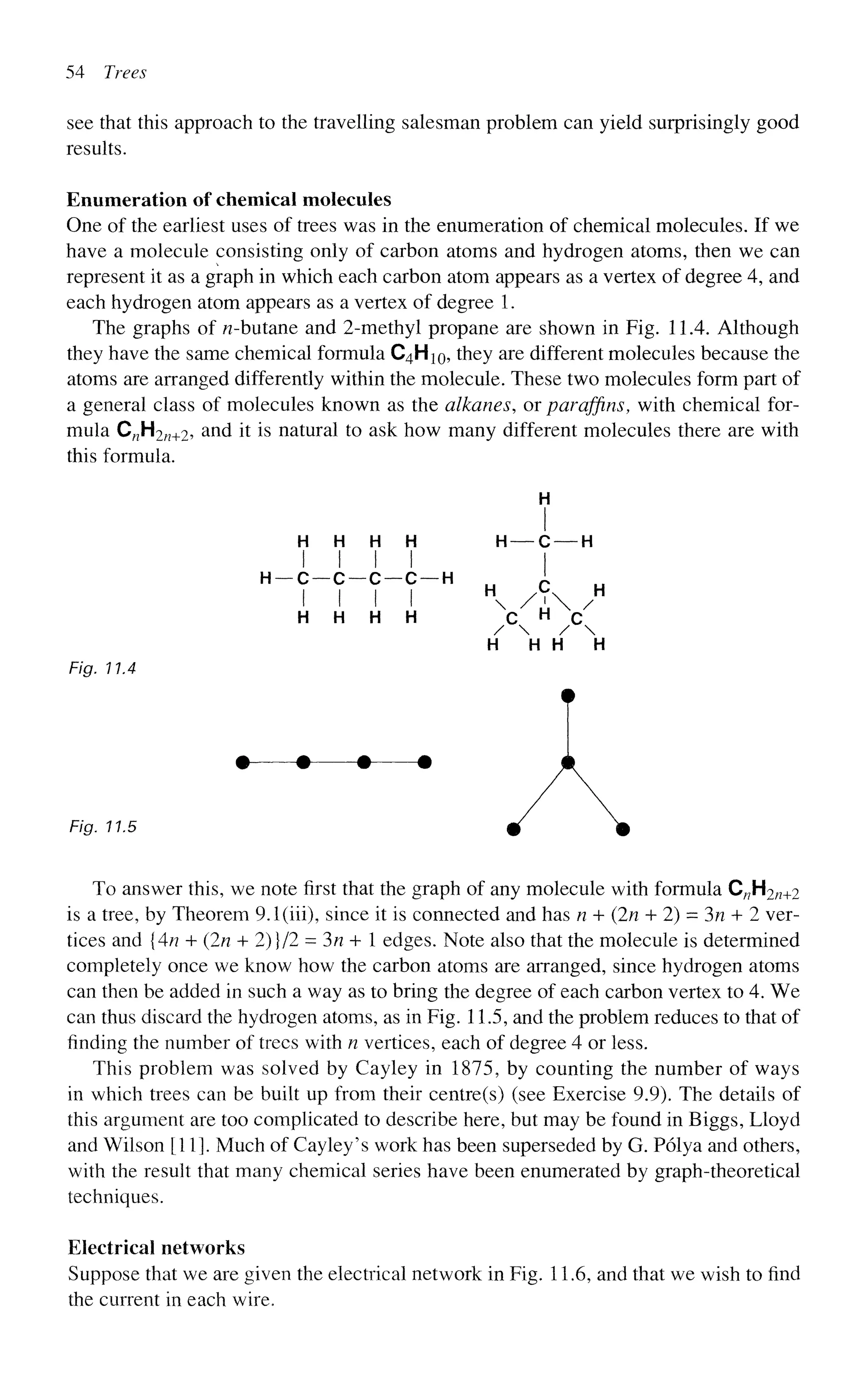 54 Trees
see that this approach to the travelling salesman problem can yield surprisingly good
results.
Enumeration of chemical molecules
One of the earliest uses of trees was in the enumeration of chemical molecules. If we
have a molecule consisting only of carbon atoms and hydrogen atoms, then we can
represent it as a graph in which each carbon atom appears as a vertex of degree 4, and
each hydrogen atom appears as a vertex of degree 1.
The graphs of ^-butane and 2-methyl propane are shown in Fig. 11.4. Although
they have the same chemical formula C4H10, they are different molecules because the
atoms are arranged differently within the molecule. These two molecules form part of
a general class of molecules known as the alkanes, or paraffins, with chemical for-
mula C„H2n+2, and it is natural to ask how many different molecules there are with
this formula.
H
H H H H H — C — H
I I I I I
H H H H C H
C
/  / 
H H H H
Fig. 11.4
• • • •
Fig. 11.5
To answer this, we note first that the graph of any molecule with formula C/7H2/2+2
is a tree, by Theorem 9.1(iii), since it is connected and has n + (In + 2) = 3n + 2 ver-
tices and {4n + (In + 2)}/2 = 3n + 1 edges. Note also that the molecule is determined
completely once we know how the carbon atoms are arranged, since hydrogen atoms
can then be added in such a way as to bring the degree of each carbon vertex to 4. We
can thus discard the hydrogen atoms, as in Fig. 11.5, and the problem reduces to that of
finding the number of trees with n vertices, each of degree 4 or less.
This problem was solved by Cayley in 1875, by counting the number of ways
in which trees can be built up from their centre(s) (see Exercise 9.9). The details of
this argument are too complicated to describe here, but may be found in Biggs, Lloyd
and Wilson [11]. Much of Cayley's work has been superseded by G. Polya and others,
with the result that many chemical series have been enumerated by graph-theoretical
techniques.
Electrical networks
Suppose that we are given the electrical network in Fig. 11.6, and that we wish to find
the current in each wire.
/ 
 