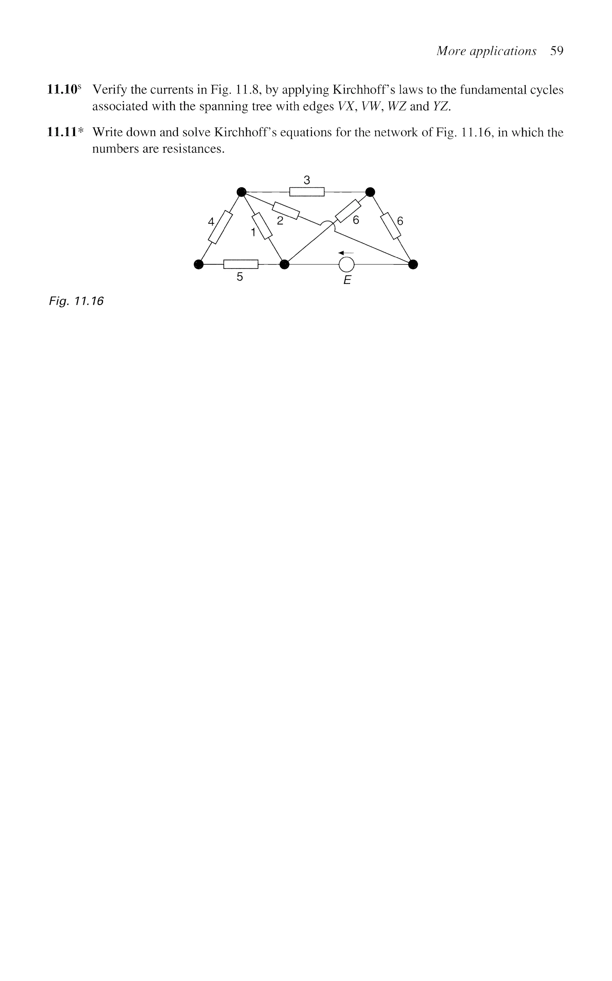 More applications 59
11.10s
Verify the currents in Fig. 11.8, by applying Kirchhoff s laws to the fundamental cycles
associated with the spanning tree with edges VX, VW, WZ and YZ.
11.11* Write down and solve Kirchhoff s equations for the network of Fig. 11.16, in which the
numbers are resistances.
Fig. 11.16
 
