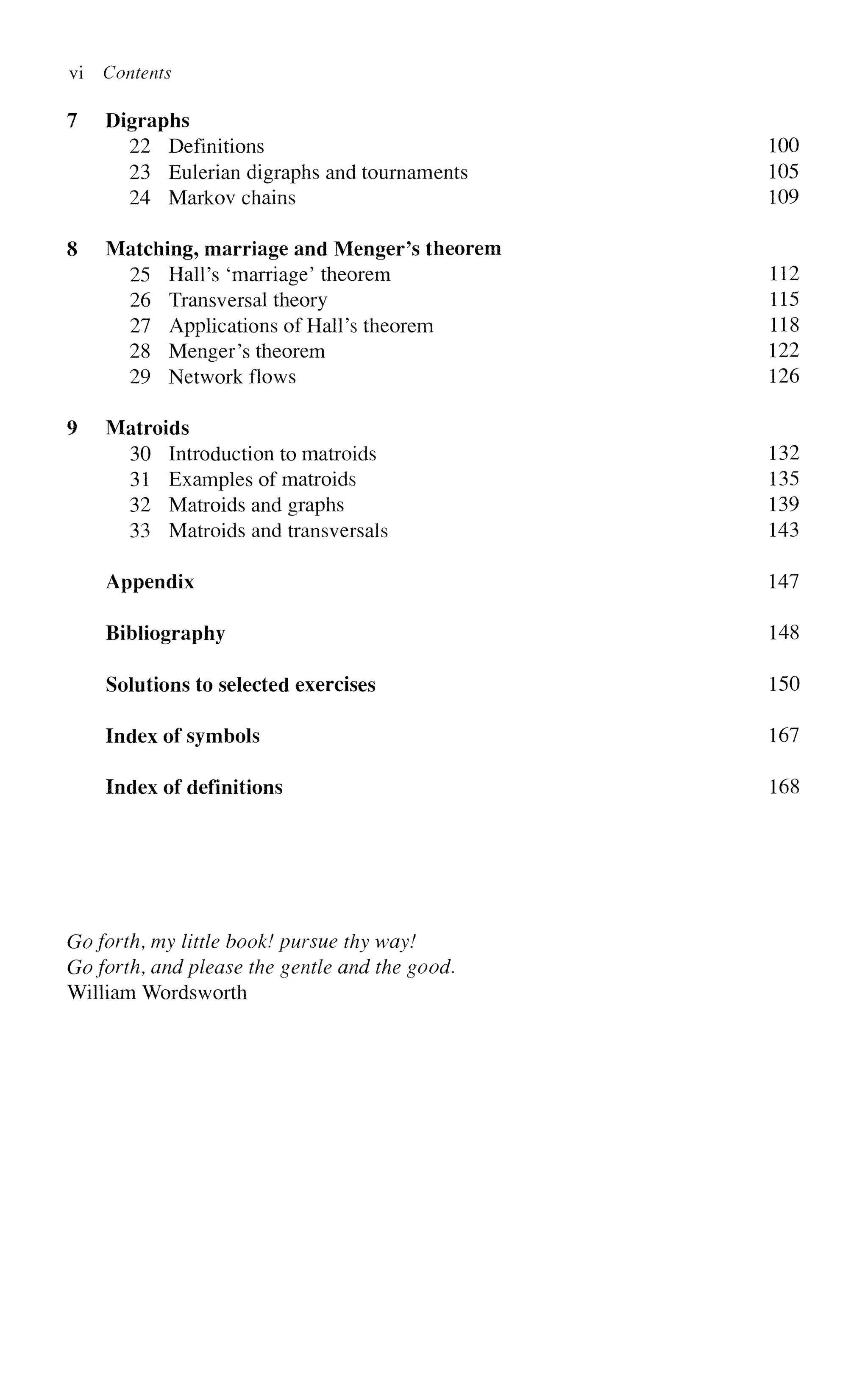 vi Contents
7 Digraphs
22 Definitions 100
23 Eulerian digraphs and tournaments 105
24 Markov chains 109
8 Matching, marriage and Menger's theorem
25 Hall's 'marriage' theorem 112
26 Transversal theory 115
27 Applications of Hall's theorem 118
28 Menger's theorem 122
29 Network flows 126
9 Matroids
30 Introduction to matroids 132
31 Examples of matroids 135
32 Matroids and graphs 139
33 Matroids and transversals 143
Appendix 147
Bibliography 148
Solutions to selected exercises 150
Index of symbols 167
Index of definitions 168
Goforth, my little hook! pursue thy way!
Goforth, and please the gentle and the good.
William Wordsworth
 