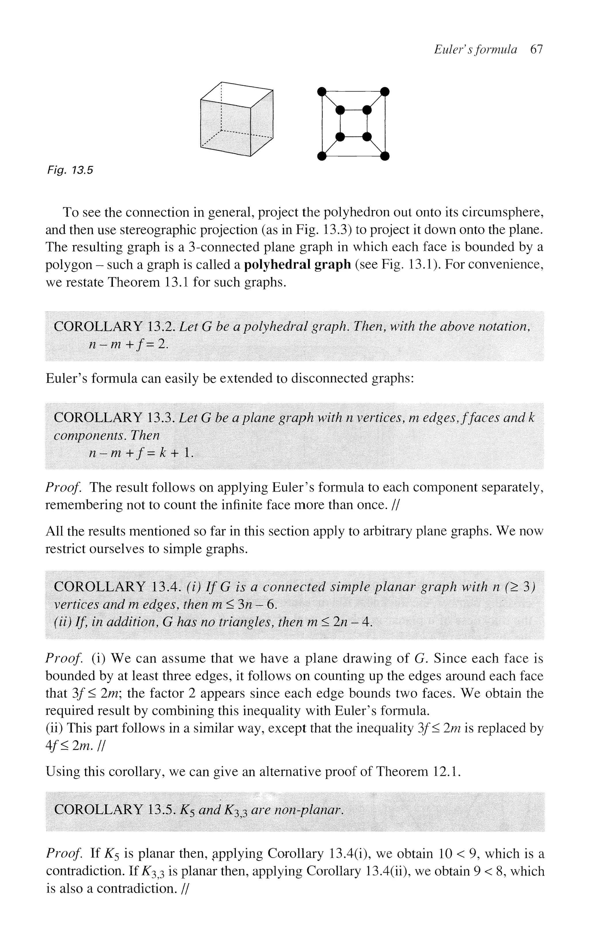 Eulef s formula 67
Fig. 13.5
To see the connection in general, project the polyhedron out onto its circumsphere,
and then use stereographic projection (as in Fig. 13.3) to project it down onto the plane.
The resulting graph is a 3-connected plane graph in which each face is bounded by a
polygon - such a graph is called a polyhedral graph (see Fig. 13.1). For convenience,
we restate Theorem 13.1 for such graphs.
COROLLARY 13.2. Let G be a polyhedral graph. Then, with the above notation,
n - m + / = 2.
Euler's formula can easily be extended to disconnected graphs:
COROLLARY 13.3. Let G be a plane graph with n vertices, m edges, ffaces and k
components. Then
n - m + /' = k + 1.
Proof. The result follows on applying Euler's formula to each component separately,
remembering not to count the infinite face more than once. //
All the results mentioned so far in this section apply to arbitrary plane graphs. We now
restrict ourselves to simple graphs.
COROLLARY 13.4. (i) If G is a connected simple planar graph with n (> 3)
vertices and m edges, then m<3n-6.
(ii) If, in addition, G has no triangles, then m < 2/? - 4.
Proof (i) We can assume that we have a plane drawing of G. Since each face is
bounded by at least three edges, it follows on counting up the edges around each face
that 3f< 2m; the factor 2 appears since each edge bounds two faces. We obtain the
required result by combining this inequality with Euler's formula,
(ii) This part follows in a similar way, except that the inequality 3f< 2m is replaced by
4/< 2m. II
Using this corollary, we can give an alternative proof of Theorem 12.1.
COROLLARY 13.5. K$ and K^j are non-planar.
Proof If K$ is planar then, applying Corollary 13.4(i), we obtain 10 < 9, which is a
contradiction. If A33 is planar then, applying Corollary 13.4(h), we obtain 9 < 8, which
is also a contradiction. //
 