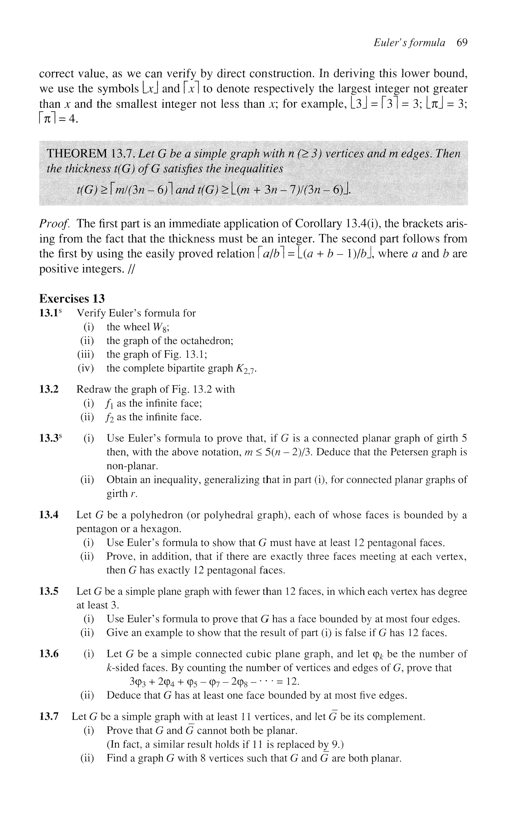 Eulef sformula 69
correct value, as we can verify by direct construction. In deriving this lower bound,
we use the symbols Ld and x to denote respectively the largest integer not greater
than x and the smallest integer not less than x; for example, L3J = 131 = 3; [% = 3;
M = 4.
THEOREM 13.7. Let G be a simple graph with n (> 3) vertices and m edges. Then
the thickness t(G) ofG satisfies the inequalities
t(G) > mi(3n - 6)1 and t(G) > L(/w + 3n -1)1 On ~ 6)1
Proof. The first part is an immediate application of Corollary 13.4(i), the brackets aris-
ing from the fact that the thickness must be an integer. The second part follows from
the first by using the easily proved relation a/b] = [_(a + b - l)/bl where a and b are
positive integers. //
Exercises 13
13.1s
Verify Euler's formula for
(i) the wheel W8;
(ii) the graph of the octahedron;
(iii) the graph of Fig. 13.1;
(iv) the complete bipartite graph K2j.
13.2 Redraw the graph of Fig. 13.2 with
(i) fi as the infinite face;
(ii) f2 as the infinite face.
13.3s
(i) Use Euler's formula to prove that, if G is a connected planar graph of girth 5
then, with the above notation, m<5(n — 2)/3. Deduce that the Petersen graph is
non-planar,
(ii) Obtain an inequality, generalizing that in part (i), for connected planar graphs of
girth r.
13.4 Let G be a polyhedron (or polyhedral graph), each of whose faces is bounded by a
pentagon or a hexagon.
(i) Use Euler's formula to show that G must have at least 12 pentagonal faces,
(ii) Prove, in addition, that if there are exactly three faces meeting at each vertex,
then G has exactly 12 pentagonal faces.
13.5 Let G be a simple plane graph with fewer than 12 faces, in which each vertex has degree
at least 3.
(i) Use Euler's formula to prove that G has a face bounded by at most four edges.
(ii) Give an example to show that the result of part (i) is false if G has 12 faces.
13.6 (i) Let G be a simple connected cubic plane graph, and let (pk be the number of
&-sided faces. By counting the number of vertices and edges of G, prove that
3cp3 + 294 + (p5 - cp7 - 2cp8 - • • • = 12.
(ii) Deduce that G has at least one face bounded by at most five edges.
13.7 Let G be a simple graph with at least 11 vertices, and let G be its complement.
(i) Prove that G and G cannot both be planar.
(In fact, a similar result holds if 11 is replaced by 9.)
(ii) Find a graph G with 8 vertices such that G and G are both planar.
 