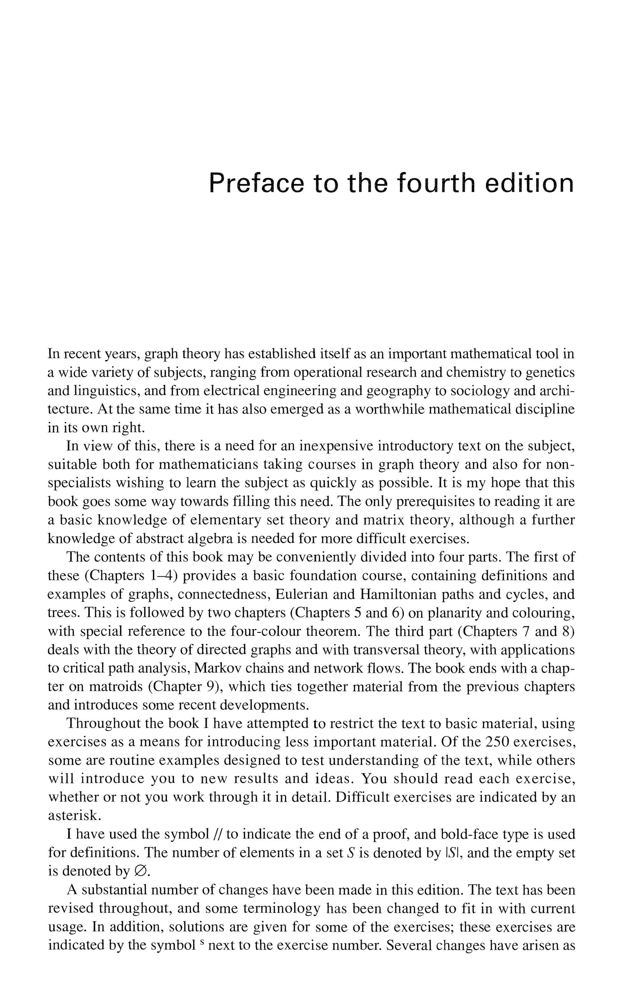 Preface to the fourth edition
In recent years, graph theory has established itself as an important mathematical tool in
a wide variety of subjects, ranging from operational research and chemistry to genetics
and linguistics, and from electrical engineering and geography to sociology and archi-
tecture. At the same time it has also emerged as a worthwhile mathematical discipline
in its own right.
In view of this, there is a need for an inexpensive introductory text on the subject,
suitable both for mathematicians taking courses in graph theory and also for non-
specialists wishing to learn the subject as quickly as possible. It is my hope that this
book goes some way towards filling this need. The only prerequisites to reading it are
a basic knowledge of elementary set theory and matrix theory, although a further
knowledge of abstract algebra is needed for more difficult exercises.
The contents of this book may be conveniently divided into four parts. The first of
these (Chapters 1-4) provides a basic foundation course, containing definitions and
examples of graphs, connectedness, Eulerian and Hamiltonian paths and cycles, and
trees. This is followed by two chapters (Chapters 5 and 6) on planarity and colouring,
with special reference to the four-colour theorem. The third part (Chapters 7 and 8)
deals with the theory of directed graphs and with transversal theory, with applications
to critical path analysis, Markov chains and network flows. The book ends with a chap-
ter on matroids (Chapter 9), which ties together material from the previous chapters
and introduces some recent developments.
Throughout the book I have attempted to restrict the text to basic material, using
exercises as a means for introducing less important material. Of the 250 exercises,
some are routine examples designed to test understanding of the text, while others
will introduce you to new results and ideas. You should read each exercise,
whether or not you work through it in detail. Difficult exercises are indicated by an
asterisk.
I have used the symbol // to indicate the end of a proof, and bold-face type is used
for definitions. The number of elements in a set S is denoted by LSI, and the empty set
is denoted by 0.
A substantial number of changes have been made in this edition. The text has been
revised throughout, and some terminology has been changed to fit in with current
usage. In addition, solutions are given for some of the exercises; these exercises are
indicated by the symbols
next to the exercise number. Several changes have arisen as
 