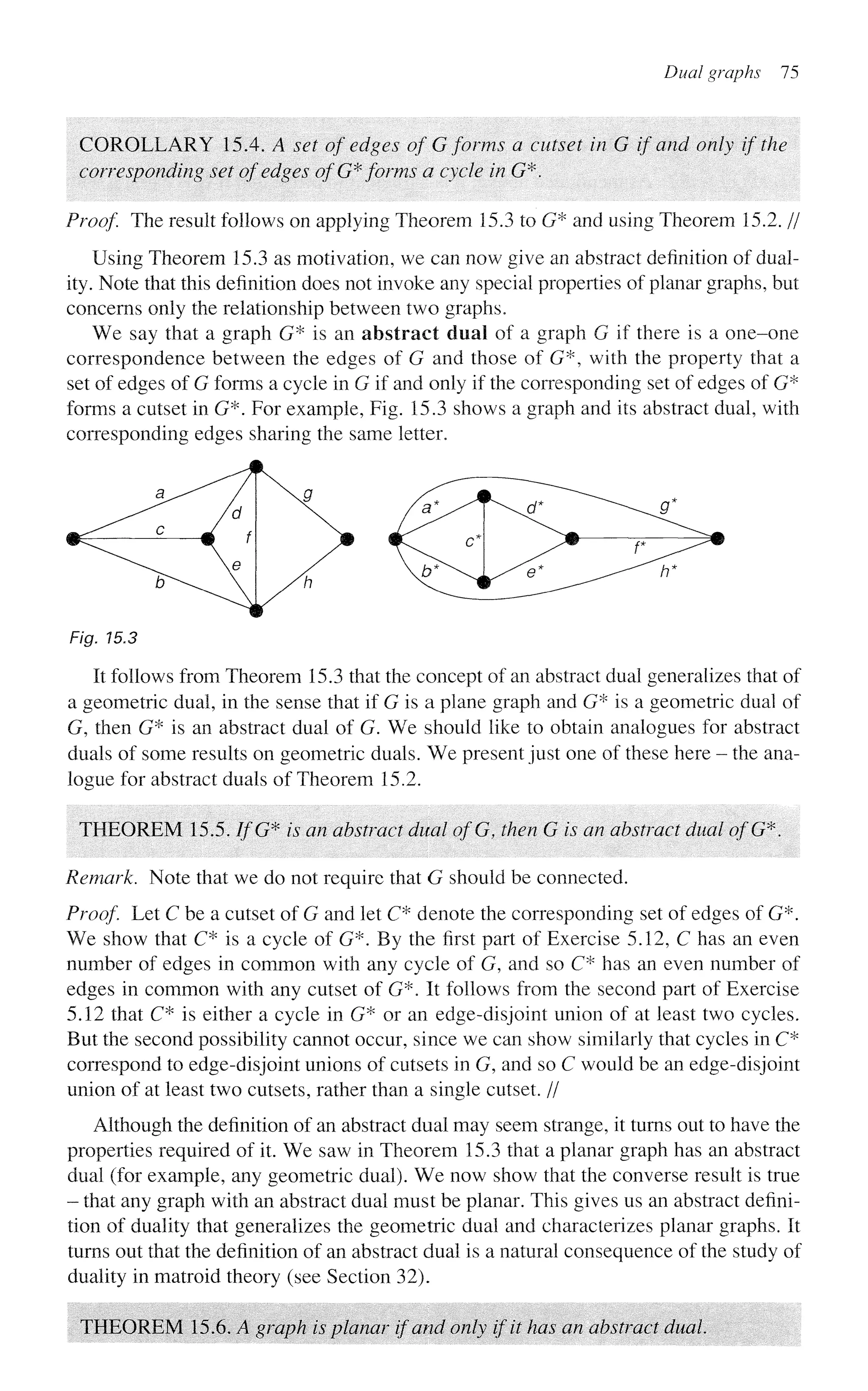 Dual graphs 75
COROLLARY 15.4. A set of edges of G forms a cutset in G if and only if the
corresponding set of edges of G* forms a cycle in G*.
Proof. The result follows on applying Theorem 15.3 to G* and using Theorem 15.2. //
Using Theorem 15.3 as motivation, we can now give an abstract definition of dual-
ity. Note that this definition does not invoke any special properties of planar graphs, but
concerns only the relationship between two graphs.
We say that a graph G* is an abstract deal of a graph G if there is a one-one
correspondence between the edges of G and those of G*, with the property that a
set of edges of G forms a cycle in G if and only if the corresponding set of edges of G*
forms a cutset in G*. For example, Fig. 15.3 shows a graph and its abstract dual, with
corresponding edges sharing the same letter.
Fig. 15.3
It follows from Theorem 15.3 that the concept of an abstract dual generalizes that of
a geometric dual, in the sense that if G is a plane graph and G* is a geometric dual of
G, then G* is an abstract dual of G. We should like to obtain analogues for abstract
duals of some results on geometric duals. We present just one of these here - the ana-
logue for abstract duals of Theorem 15.2.
THEOREM 15.5. //'G* is an abstract dual ofG, then G is an abstract dual ofG*.
Remark. Note that we do not require that G should be connected.
Proof Let C be a cutset of G and let C* denote the corresponding set of edges of G*.
We show that C* is a cycle of G*. By the first part of Exercise 5.12, C has an even
number of edges in common with any cycle of G, and so C* has an even number of
edges in common with any cutset of G*. It follows from the second part of Exercise
5.12 that C* is either a cycle in G* or an edge-disjoint union of at least two cycles.
But the second possibility cannot occur, since we can show similarly that cycles in C*
correspond to edge-disjoint unions of cutsets in G, and so C would be an edge-disjoint
union of at least two cutsets, rather than a single cutset. //
Although the definition of an abstract dual may seem strange, it turns out to have the
properties required of it. We saw in Theorem 15.3 that a planar graph has an abstract
dual (for example, any geometric dual). We now show that the converse result is true
- that any graph with an abstract dual must be planar. This gives us an abstract defini-
tion of duality that generalizes the geometric dual and characterizes planar graphs. It
turns out that the definition of an abstract dual is a natural consequence of the study of
duality in matroid theory (see Section 32).
THEOREM 15.6. A graph is planar if and only if it has an abstract dual
 
