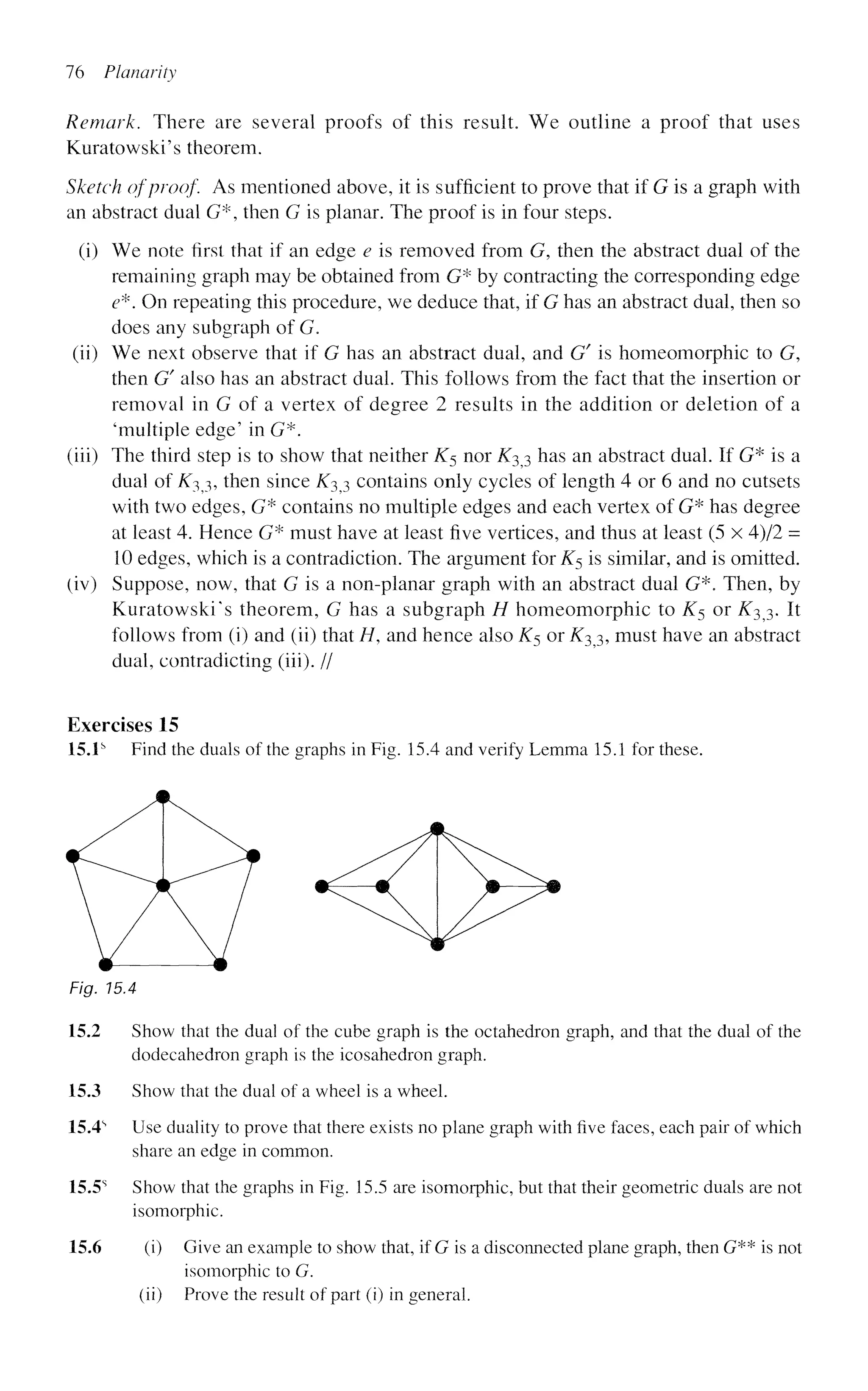 76 Planarity
Remark. There are several proofs of this result. We outline a proof that uses
Kuratowski's theorem.
Sketch of proof. As mentioned above, it is sufficient to prove that if G is a graph with
an abstract dual G*, then G is planar. The proof is in four steps.
(i) We note first that if an edge e is removed from G, then the abstract dual of the
remaining graph may be obtained from G* by contracting the corresponding edge
e*. On repeating this procedure, we deduce that, if G has an abstract dual, then so
does any subgraph of G.
(ii) We next observe that if G has an abstract dual, and G/
is homeomorphic to G,
then G' also has an abstract dual. This follows from the fact that the insertion or
removal in G of a vertex of degree 2 results in the addition or deletion of a
'multiple edge' in G*.
(iii) The third step is to show that neither K5 nor ^33 has an abstract dual. If G* is a
dual of K$3, then since i^3 3 contains only cycles of length 4 or 6 and no cutsets
with two edges, G* contains no multiple edges and each vertex of G* has degree
at least 4. Hence G* must have at least five vertices, and thus at least (5 x 4)/2 =
10 edges, which is a contradiction. The argument for K5 is similar, and is omitted.
(iv) Suppose, now, that G is a non-planar graph with an abstract dual G*. Then, by
Kuratowski's theorem, G has a subgraph H homeomorphic to ^5 or ^33. It
follows from (i) and (ii) that H, and hence also K$ or ^33, must have an abstract
dual, contradicting (iii). //
Exercises 15
15.1s
Find the duals of the graphs in Fig. 15.4 and verify Lemma 15.1 for these.
Fig. 15.4
15.2 Show that the dual of the cube graph is the octahedron graph, and that the dual of the
dodecahedron graph is the icosahedron graph.
15.3 Show that the dual of a wheel is a wheel.
15.4s
Use duality to prove that there exists no plane graph with five faces, each pair of which
share an edge in common.
15.5s
Show that the graphs in Fig. 15.5 are isomorphic, but that their geometric duals are not
isomorphic.
15.6 (i) Give an example to show that, if G is a disconnected plane graph, then G** is not
isomorphic to G.
(ii) Prove the result of part (i) in general.
 