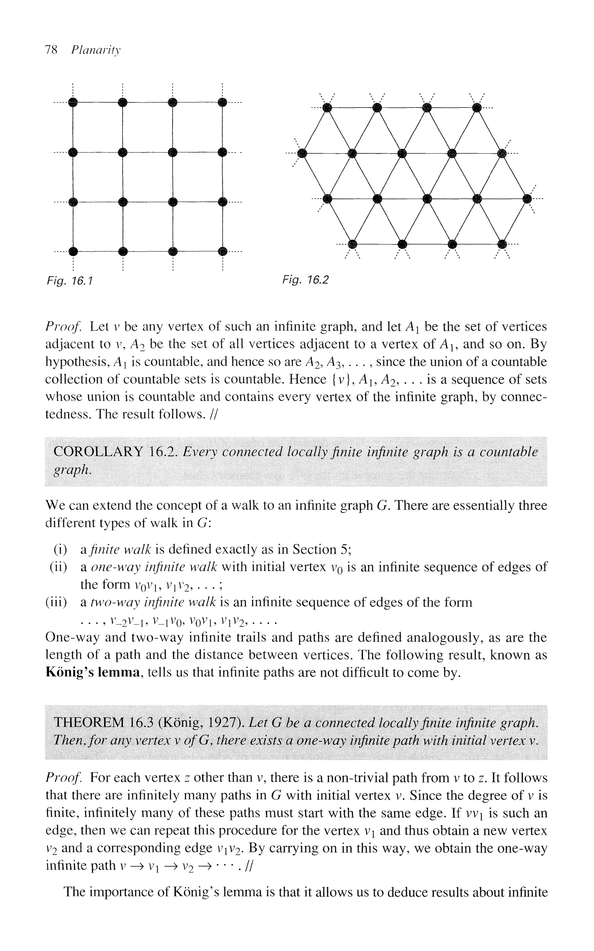 78 Planarity
-m -# • •-
-# $ # m- -
• • # # # •
$ ~# # #
F/g. 16.1 Fig. 16.2
Proof. Let v be any vertex of such an infinite graph, and let A be the set of vertices
adjacent to v, A2 be the set of all vertices adjacent to a vertex of A, and so on. By
hypothesis, A is countable, and hence so are A2, A3,. .. , since the union of a countable
collection of countable sets is countable. Hence {v}, A1? A2, . . . is a sequence of sets
whose union is countable and contains every vertex of the infinite graph, by connec-
tedness. The result follows. //
COROLLARY 16.2. Every connected locally finite infinite graph is a countable
graph.
We can extend the concept of a walk to an infinite graph G. There are essentially three
different types of walk in G:
(i) a finite walk is defined exactly as in Section 5;
(ii) a one-way infinite walk with initial vertex v0 is an infinite sequence of edges of
the form VQVI, Vji'2,. . -;
(iii) a two-way infinite walk is an infinite sequence of edges of the form
. . . ,v_2v_1,v_lv0, v0vb vxv2,
One-way and two-way infinite trails and paths are defined analogously, as are the
length of a path and the distance between vertices. The following result, known as
Konig's lemma, tells us that infinite paths are not difficult to come by.
THEOREM 16.3 (Konig, 1927). Let G be a connected locally finite infinite graph.
Then, for any vertex v ofG, there exists a one-way infinite path with initial vertex v.
Proof. Eor each vertex z other than v, there is a non-trivial path from v to z. It follows
that there are infinitely many paths in G with initial vertex v. Since the degree of v is
finite, infinitely many of these paths must start with the same edge. If vvi is such an
edge, then we can repeat this procedure for the vertex vi and thus obtain a new vertex
y2 and a corresponding edge vxv2. By carrying on in this way, we obtain the one-way
infinite path v —
> Vj —
> v2 —
» • • • . //
The importance of Konig's lemma is that it allows us to deduce results about infinite
 
