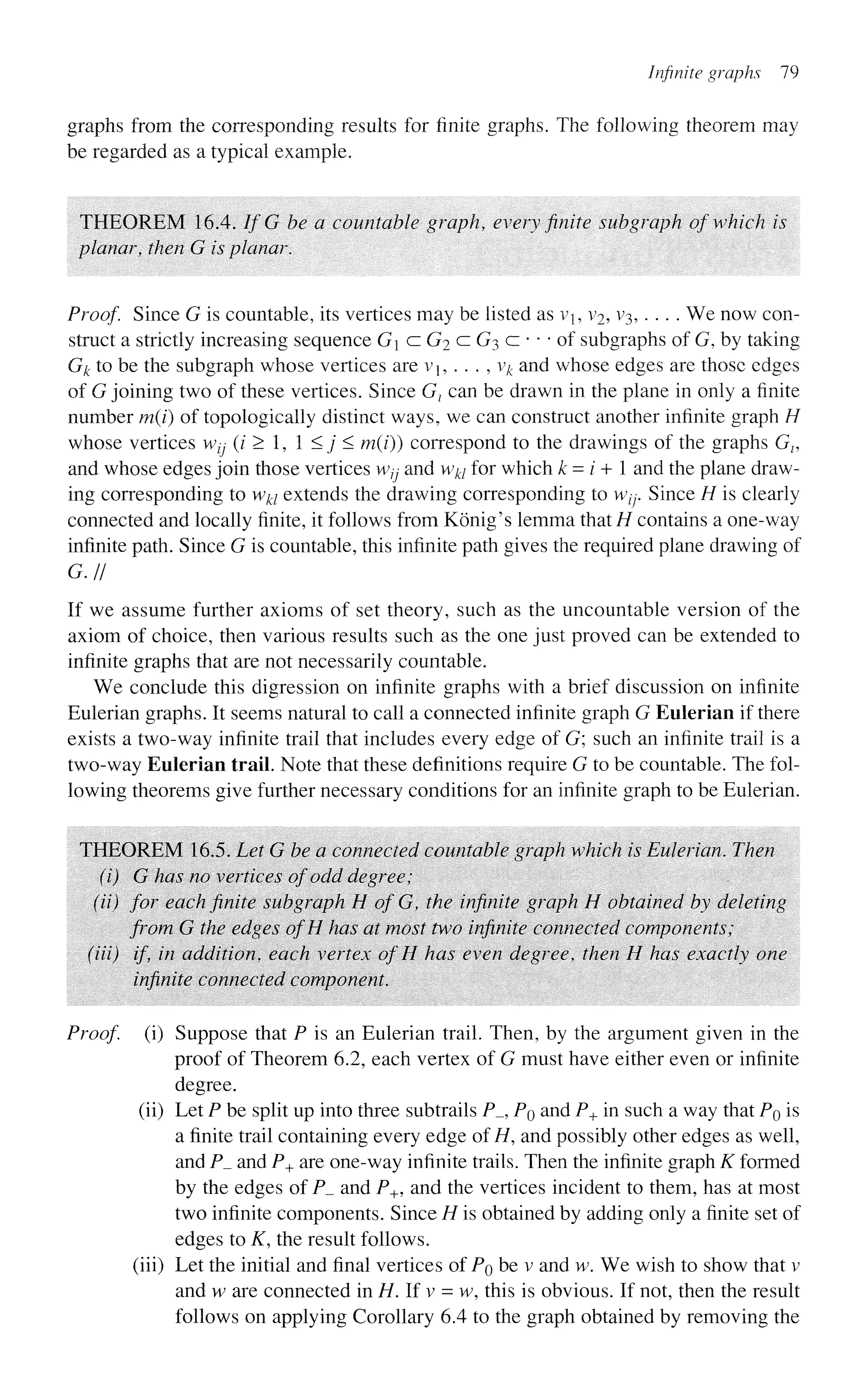 Infinite graphs 79
graphs from the corresponding results for finite graphs. The following theorem may
be regarded as a typical example.
THEOREM 16.4. If G be a countable graph, every finite subgraph of which is
planar, then G is planar.
Proof Since G is countable, its vertices may be listed as vb v2, v3, . . . . We now con-
struct a strictly increasing sequence G a G2 c G3 c • • • of subgraphs of G, by taking
G^ to be the subgraph whose vertices are vj, . . . , v# and whose edges are those edges
of G joining two of these vertices. Since Gz can be drawn in the plane in only a finite
number m(i) of topologically distinct ways, we can construct another infinite graph H
whose vertices wtj (i > 1, 1 <j < m(i)) correspond to the drawings of the graphs Gv
and whose edges join those vertices w7j and w^ for which k = / + 1 and the plane draw-
ing corresponding to wki extends the drawing corresponding to w/;. Since H is clearly
connected and locally finite, it follows from Konig's lemma that H contains a one-way
infinite path. Since G is countable, this infinite path gives the required plane drawing of
G.H
If we assume further axioms of set theory, such as the uncountable version of the
axiom of choice, then various results such as the one just proved can be extended to
infinite graphs that are not necessarily countable.
We conclude this digression on infinite graphs with a brief discussion on infinite
Eulerian graphs. It seems natural to call a connected infinite graph G Eulerian if there
exists a two-way infinite trail that includes every edge of G; such an infinite trail is a
two-way Eulerian trail. Note that these definitions require G to be countable. The fol-
lowing theorems give further necessary conditions for an infinite graph to be Eulerian.
THEOREM 16.5. Let G be a connected countable graph which is Eulerian. Then
(i) G has no vertices of odd degree;
(ii) for each finite subgraph HofG, the infinite graph H obtained by deleting
from G the edges ofH has at most two infinite connected components;
(Hi) if, in addition, each vertex of H has even degree, then H has exactly one
infinite connected component.
Proof, (i) Suppose that P is an Eulerian trail. Then, by the argument given in the
proof of Theorem 6.2, each vertex of G must have either even or infinite
degree,
(ii) Let P be split up into three subtrails P_, PQ and P+ in such a way that PQ is
a finite trail containing every edge of H, and possibly other edges as well,
and P_ and P+ are one-way infinite trails. Then the infinite graph K formed
by the edges of P_ and P+J and the vertices incident to them, has at most
two infinite components. Since H is obtained by adding only a finite set of
edges to K, the result follows,
(iii) Let the initial and final vertices of PQ be v and w. We wish to show that v
and w are connected in H. If v = w, this is obvious. If not, then the result
follows on applying Corollary 6.4 to the graph obtained by removing the
 