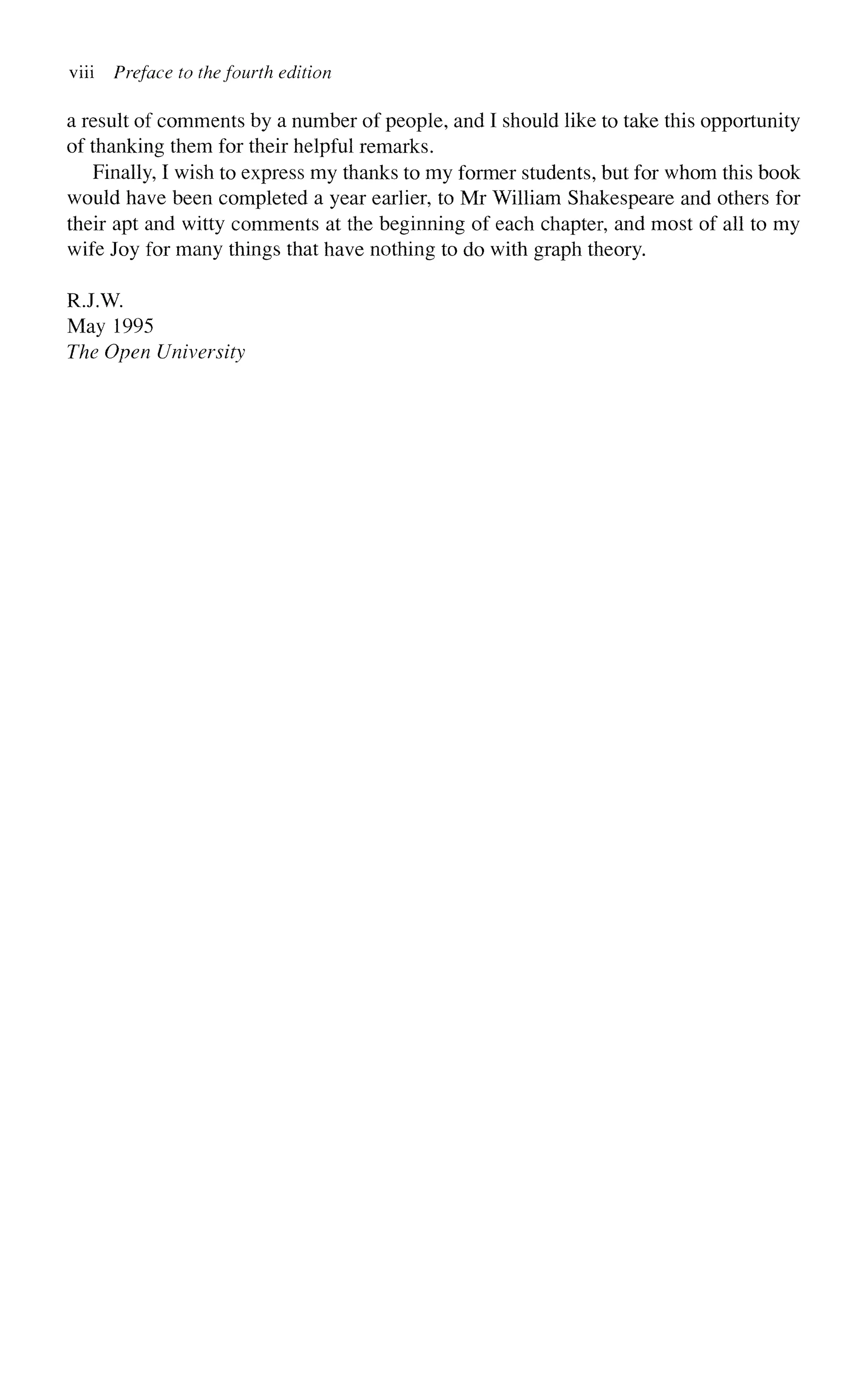 viii Preface to the fourth edition
a result of comments by a number of people, and I should like to take this opportunity
of thanking them for their helpful remarks.
Finally, I wish to express my thanks to my former students, but for whom this book
would have been completed a year earlier, to Mr William Shakespeare and others for
their apt and witty comments at the beginning of each chapter, and most of all to my
wife Joy for many things that have nothing to do with graph theory.
RJ.W.
May 1995
The Open University
 