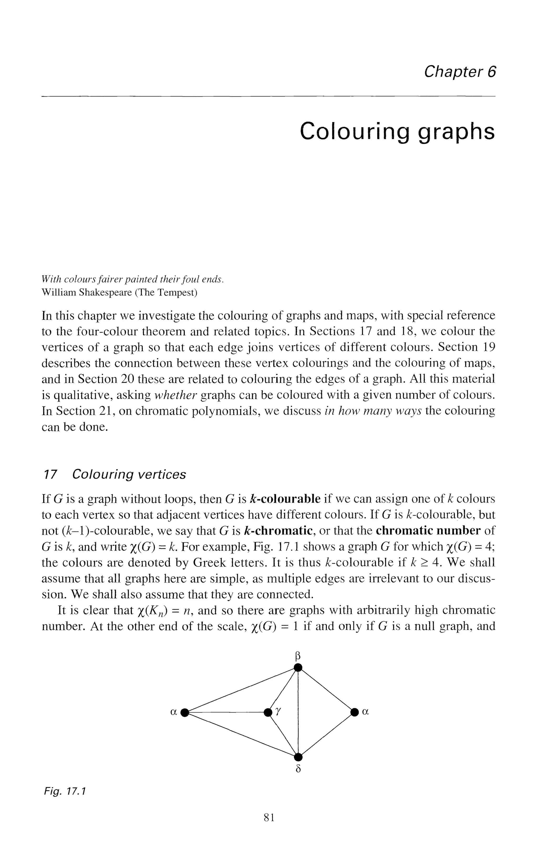 Chapter 6
Colouring graphs
With coloursfairer painted theirfoul ends.
William Shakespeare (The Tempest)
In this chapter we investigate the colouring of graphs and maps, with special reference
to the four-colour theorem and related topics. In Sections 17 and 18, we colour the
vertices of a graph so that each edge joins vertices of different colours. Section 19
describes the connection between these vertex colourings and the colouring of maps,
and in Section 20 these are related to colouring the edges of a graph. All this material
is qualitative, asking whether graphs can be coloured with a given number of colours.
In Section 21, on chromatic polynomials, we discuss in how many ways the colouring
can be done.
17 Colouring vertices
If G is a graph without loops, then G is ^-colourable if we can assign one of k colours
to each vertex so that adjacent vertices have different colours. If G is ^-colourable, but
not (£-l)-colourable, we say that G is ^-chromatic, or that the chromatic number of
G is k, and write %(G) = k. For example, Fig. 17.1 shows a graph G for which %(G) = 4;
the colours are denoted by Greek letters. It is thus ^-colourable if k > 4. We shall
assume that all graphs here are simple, as multiple edges are irrelevant to our discus-
sion. We shall also assume that they are connected.
It is clear that %(Kn) = n, and so there are graphs with arbitrarily high chromatic
number. At the other end of the scale, %(G) = 1 if and only if G is a null graph, and
Fig. 17.1
81
 