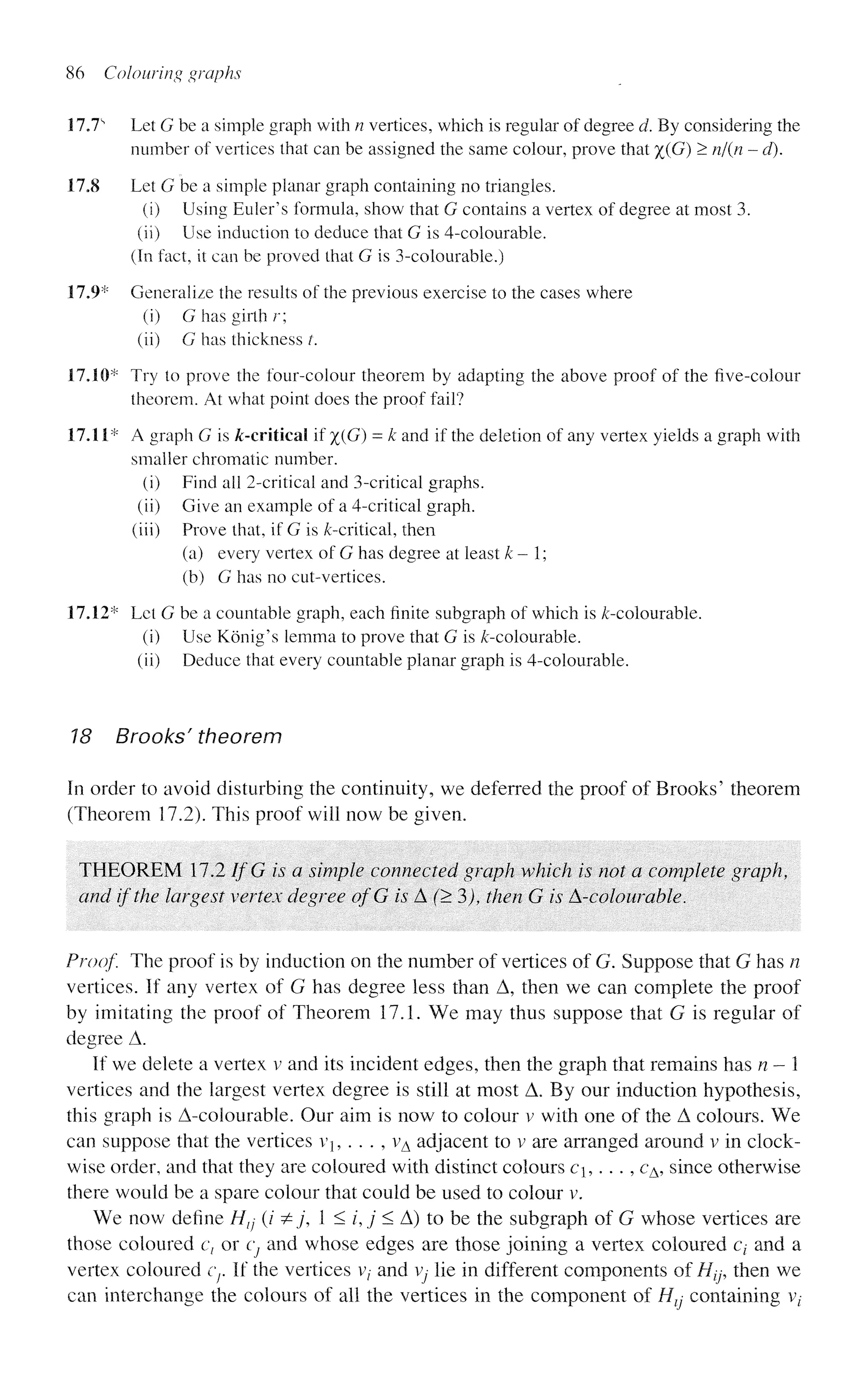 86 Colouring graphs
17.7s
Let G be a simple graph with n vertices, which is regular of degree d. By considering the
number of vertices that can be assigned the same colour, prove that %(G) > n/(n - d).
17,8 Let G be a simple planar graph containing no triangles.
(i) Using Eider's formula, show that G contains a vertex of degree at most 3.
(ii) Use induction to deduce that G is 4-colourable.
(In fact, it can be proved that G is 3-colourable.)
17.9* Generalize the results of the previous exercise to the cases where
(i) G has girth r;
(ii) G has thickness /.
17.10* Try to prove the four-colour theorem by adapting the above proof of the five-colour
theorem. At what point does the proof fail?
17.11* A graph G is ^-critical if %(G) = k and if the deletion of any vertex yields a graph with
smaller chromatic number.
(i) Find ail 2-critieal and 3-critical graphs.
(ii) Give an example of a 4-critical graph,
(iii) Prove that, if G is ^-critical, then
(a) every vertex of G has degree at least k-1;
(b) G has no cut-vertices.
17.12* Let G be a countable graph, each finite subgraph of which is ^-colourable.
(i) Use Konig's lemma to prove that G is /c-colourable.
(ii) Deduce that every countable planar graph is 4-colourable.
18 Brooks' theorem
In order to avoid disturbing the continuity, we deferred the proof of Brooks' theorem
(Theorem 17.2). This proof will now be given.
THEOREM 17.2 If G is a simple connected graph which is not a complete graph,
and if the largest vertex degree ofG is A'•(>3), then G is A-colour able.
Proof. The proof is by induction on the number of vertices of G. Suppose that G has n
vertices. If any vertex of G has degree less than A, then we can complete the proof
by imitating the proof of Theorem 17.1. We may thus suppose that G is regular of
degree A.
If we delete a vertex v and its incident edges, then the graph that remains has n - 1
vertices and the largest vertex degree is still at most A. By our induction hypothesis,
this graph is A-colourable. Our aim is now to colour v with one of the A colours. We
can suppose that the vertices Vj, . . . , vA adjacent to v are arranged around v in clock-
wise order, and that they are coloured with distinct colours c,. . . , cA, since otherwise
there would be a spare colour that could be used to colour v.
We now define Htj (/ &j, 1 < /, j < A) to be the subgraph of G whose vertices are
those coloured c, or Cj and whose edges are those joining a vertex coloured cz- and a
vertex coloured cr If the vertices v, and Vj lie in different components of H^ then we
can interchange the colours of all the vertices in the component of Htj containing V;
 