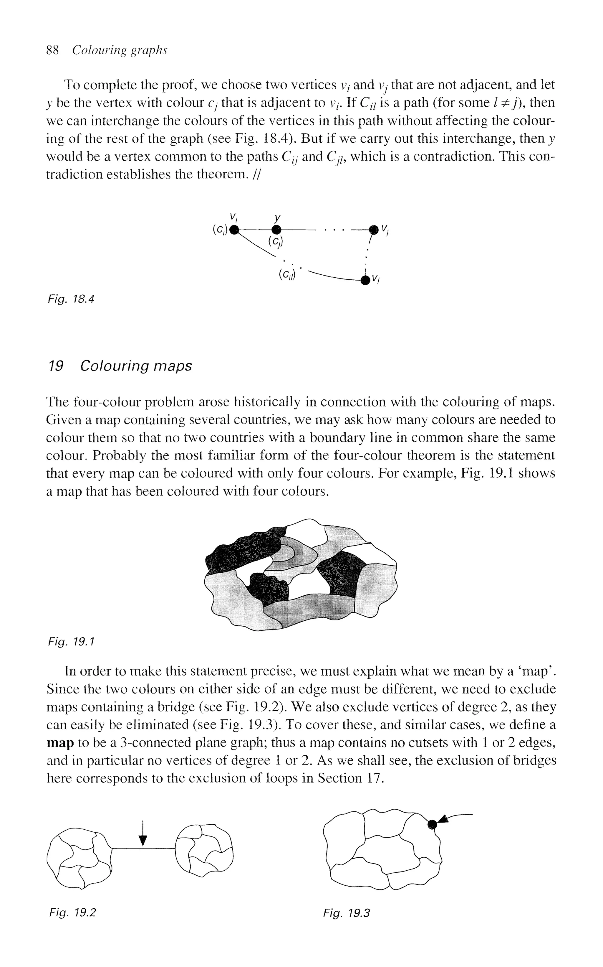 88 Colouring graphs
To complete the proof, we choose two vertices vz
- and Vj that are not adjacent, and let
y be the vertex with colour cj that is adjacent to v/. If Cz7 is a path (for some / ^y), then
we can interchange the colours of the vertices in this path without affecting the colour-
ing of the rest of the graph (see Fig. 18.4). But if we carry out this interchange, then y
would be a vertex common to the paths Cjj and Cp which is a contradiction. This con-
tradiction establishes the theorem. //
V, y
(c,)*-—# mv}
Fig. 18.4
19 Colouring maps
The four-colour problem arose historically in connection with the colouring of maps.
Given a map containing several countries, we may ask how many colours are needed to
colour them so that no two countries with a boundary line in common share the same
colour. Probably the most familiar form of the four-colour theorem is the statement
that every map can be coloured with only four colours. For example, Fig. 19.1 shows
a map that has been coloured with four colours.
Fig. 19.1
In order to make this statement precise, we must explain what we mean by a 'map'.
Since the two colours on either side of an edge must be different, we need to exclude
maps containing a bridge (see Fig. 19.2). We also exclude vertices of degree 2, as they
can easily be eliminated (see Fig. 19.3). To cover these, and similar cases, we define a
map to be a 3-connected plane graph; thus a map contains no cutsets with 1 or 2 edges,
and in particular no vertices of degree 1 or 2. As we shall see, the exclusion of bridges
here corresponds to the exclusion of loops in Section 17.
Fig. 19.2 Fig. 19.3
 