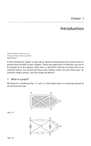 Chapter 7
Introduction
The last thing one discovers in
writing a book is what to put first.
Blaise Pascal
In this introductory chapter we provide an intuitive background to the material that we
present more formally in later chapters. Terms that appear here in bold-face type are to
be thought of as descriptions rather than as definitions. Having met them here in an
informal setting, you should find them more familiar when you meet them later. So
read this chapter quickly, and then forget all about it!
1 What is a graph?
We begin by considering Figs. 1.1 and 1.2, which depict part of a road map and part of
an electrical network.
T S
Fig. 1.1
Fig. 1.2
 