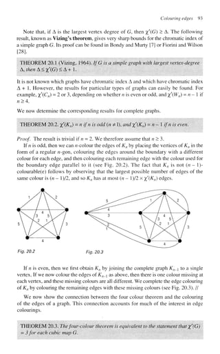 Colouring edges 93
Note that, if A is the largest vertex degree of G, then %'(G) > A. The following
result, known as Vizing's theorem, gives very sharp bounds for the chromatic index of
a simple graph G. Its proof can be found in Bondy and Murty [7] or Fiorini and Wilson
[28].
THEOREM 20.1 (Vizing, 1964). IfG is a simple graph with largest vertex-degree
A,thenA<x'(G)<A + 1.
It is not known which graphs have chromatic index A and which have chromatic index
A + 1. However, the results for particular types of graphs can easily be found. For
example, %'(Cn) = 2 or 3, depending on whether n is even or odd, and %'(Wn) = « - 1 if
n>4.
We now determine the corresponding results for complete graphs.
THEOREM 20.2. x'(Kn) = n l
fn is odd
(fl
* 0< and xKn) = n - 1 ifn is even.
Proof. The result is trivial if n = 2. We therefore assume that n > 3.
If n is odd, then we can ^-colour the edges of Kn by placing the vertices of Kn in the
form of a regular n-gon, colouring the edges around the boundary with a different
colour for each edge, and then colouring each remaining edge with the colour used for
the boundary edge parallel to it (see Fig. 20.2). The fact that Kn is not (n - 1)-
colourable(e) follows by observing that the largest possible number of edges of the
same colour is (n - l)/2, and so Kn has at most (n - l)/2 x %'(Kn) edges.
Fig. 20.2 Fig. 20.3
If n is even, then we first obtain Kn by joining the complete graph Kn_ to a single
vertex. If we now colour the edges of Kn_i as above, then there is one colour missing at
each vertex, and these missing colours are all different. We complete the edge colouring
of Kn by colouring the remaining edges with these missing colours (see Fig. 20.3). //
We now show the connection between the four colour theorem and the colouring
of the edges of a graph. This connection accounts for much of the interest in edge
colourings.
THEOREM 20.3. Thefour-colour theorem is equivalent to the statement that x'(G)
= 3 for each cubic map G.
 