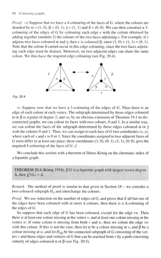 94 Colouring graphs
Proof. => Suppose that we have a 4-colouring of the faces of G, where the colours are
denoted by a = (1, 0), p = (0, 1), y = (1, 1) and 8 = (0, 0). We can then construct a 3-
colouring of the edges of G by colouring each edge e with the colour obtained by
adding together (modulo 2) the colours of the two faces adjoining e. For example, if e
adjoins two faces coloured a and y, then e is coloured p, since (1, 0) + (1, 1) = (0, 1).
Note that the colour 5 cannot occur in this edge colouring, since the two faces adjoin-
ing each edge must be distinct. Moreover, no two adjacent edges can share the same
colour. We thus have the required edge colouring (see Fig. 20.4).
Fig. 20.4
<= Suppose now that we have a 3-colouring of the edges of G. Then there is an
edge of each colour at each vertex. The subgraph determined by those edges coloured
a or p is regular of degree 2, and so, by an obvious extension of Theorem 19.1 to dis-
connected graphs, we can colour its faces with two colours, 0 and 1. In a similar way,
we can colour the faces of the subgraph determined by those edges coloured a or y
with the colours 0 and 1. Thus, we can assign to each face of G two coordinates (x, y),
where each of* and y is 0 or 1. Since the coordinates assigned to two adjacent faces of
G must differ in at least one place, these coordinates (1,0), (0, 1), (1, 1), (0, 0), give the
required 4-colouring of the faces of G. //
We conclude this section with a theorem of Denes Konig on the chromatic index of
a bipartite graph.
THEOREM 20.4 (Konig 1916). IfG is a bipartite graph with largest vertex-degree
A, then x'(G) = A.
Remark. The method of proof is similar to that given in Section 18 - we consider a
two-coloured subgraph H^ and interchange the colours.
Proof. We use induction on the number of edges of G, and prove that if all but one of
the edges have been coloured with at most A colours, then there is a A-colouring of
the edges of G.
So suppose that each edge of G has been coloured, except for the edge vw. Then
there is at least one colour missing at the vertex v, and at least one colour missing at the
vertex w. If some colour is missing from both v and w, then we colour the edge vw
with this colour. If this is not the case, then let a be a colour missing at v, and p be a
colour missing at w, and let //ap be the connected subgraph of G consisting of the ver-
tex v and those edges and vertices of G that can be reached from v by a path consisting
entirely of edges coloured a or p (see Fig. 20.5).
 