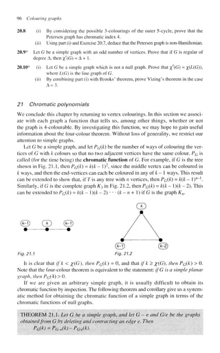 96 Colouring graphs
20.8 (i) By considering the possible 3-colourings of the outer 5-cycle, prove that the
Petersen graph has chromatic index 4.
(ii) Using part (i) and Exercise 20.7, deduce that the Petersen graph is non-Hamiltonian.
20.9* Let G be a simple graph with an odd number of vertices. Prove that if G is regular of
degree A, then %'(G) = A + 1.
20.10* (i) Let G be a simple graph which is not a null graph. Prove that %'(G) = %(L(G)),
where L(G) is the line graph of G.
(ii) By combining part (i) with Brooks' theorem, prove Vizing's theorem in the case
A - 3 .
21 Chromatic polynomials
We conclude this chapter by returning to vertex colourings. In this section we associ-
ate with each graph a function that tells us, among other things, whether or not
the graph is 4-colourable. By investigating this function, we may hope to gain useful
information about the four-colour theorem. Without loss of generality, we restrict our
attention to simple graphs.
Let G be a simple graph, and let PG(k) be the number of ways of colouring the ver-
tices of G with k colours so that no two adjacent vertices have the same colour. PG is
called (for the time being) the chromatic function of G. For example, if G is the tree
shown in Fig. 21.1, then PG(k) = k(k - I)2
, since the middle vertex can be coloured in
k ways, and then the end-vertices can each be coloured in any of k - 1 ways. This result
can be extended to show that, if T is any tree with n vertices, then PG(k) = k(k - l)w_1
.
Similarly, if G is the complete graph K^ in Fig. 21.2, then PG(k) = k(k - l)(k - 2). This
can be extended to PG(k) = k(k - ){k - 2) • • • (k - n + 1) if G is the graph Kn.
(D
(B) & ©
• • •
Fig. 21.1 Fig. 21.2
It is clear that if k < #(G), then PG(k
) = °> a n d t h a t
if k
^ X(G), then PG(k) > 0.
Note that the four-colour theorem is equivalent to the statement: ifG is a simple planar
graph, then PG(4) > 0.
If we are given an arbitrary simple graph, it is usually difficult to obtain its
chromatic function by inspection. The following theorem and corollary give us a system-
atic method for obtaining the chromatic function of a simple graph in terms of the
chromatic functions of null graphs.
THEOREM 21.1. Let G be a simple graph, and let G - e and Gle be the graphs
obtained from G by deleting and contracting an edge e. Then
PG(k) = PG-e(k)~PG/e(kl
 