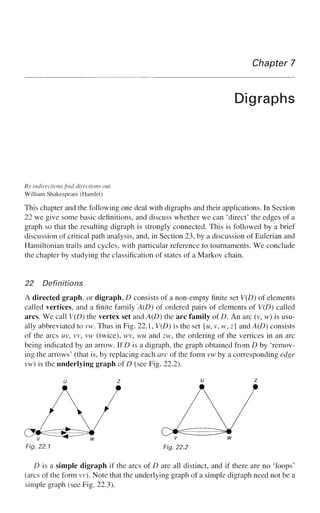 Chapter 7
Digraphs
By indirections find directions out.
William Shakespeare (Hamlet)
This chapter and the following one deal with digraphs and their applications. In Section
22 we give some basic definitions, and discuss whether we can 'direct' the edges of a
graph so that the resulting digraph is strongly connected. This is followed by a brief
discussion of critical path analysis, and, in Section 23, by a discussion of Eulerian and
Hamiltonian trails and cycles, with particular reference to tournaments. We conclude
the chapter by studying the classification of states of a Markov chain.
22 Definitions
A directed graph, or digraph, D consists of a non-empty finite set V(D) of elements
called vertices, and a finite family 'A(D) of ordered pairs of elements of V(D) called
arcs. We call V(D) the vertex set and A(D) the arc family of D. An arc (v, w) is usu-
ally abbreviated to vw. Thus in Fig. 22.1, V(D) is the set {w, v, w, z] and A(D) consists
of the arcs uv, vv, vw (twice), wv, wu and zw, the ordering of the vertices in an arc
being indicated by an arrow. If D is a digraph, the graph obtained from D by 'remov-
ing the arrows' (that is, by replacing each arc of the form vw by a corresponding edge
vw) is the underlying graph of D (see Fig. 22.2).
Fig. 22.1 Fig. 22.2
D is a simple digraph if the arcs of D are all distinct, and if there are no Toops'
(arcs of the form vv). Note that the underlying graph of a simple digraph need not be a
simple graph (see Fig. 22.3).
 