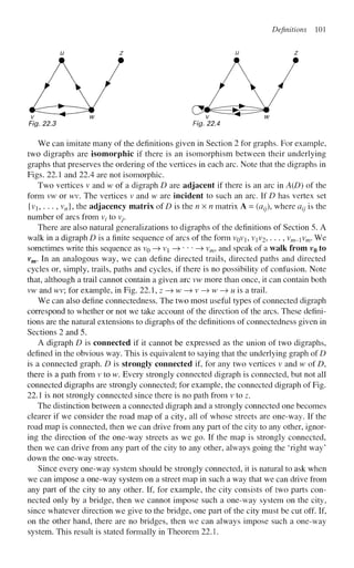 Definitions 101
u z u z
Fig. 22.3 Fig. 22.4
We can imitate many of the definitions given in Section 2 for graphs. For example,
two digraphs are isomorphic if there is an isomorphism between their underlying
graphs that preserves the ordering of the vertices in each arc. Note that the digraphs in
Figs. 22.1 and 22.4 are not isomorphic.
Two vertices v and w of a digraph D are adjacent if there is an arc in A(D) of the
form vw or wv. The vertices v and w are incident to such an arc. If D has vertex set
{vi,... , vn], the adjacency matrix of D is the nxn matrix A = (azy), where a^ is the
number of arcs from v/ to V
y
.
There are also natural generalizations to digraphs of the definitions of Section 5. A
walk in a digraph D is a finite sequence of arcs of the form VQVJ, VJV2, . . ., vm-v
m' ^ e
sometimes write this sequence as VQ —
> vi —>•••—> vm, and speak of a walk from vo to
vm. In an analogous way, we can define directed trails, directed paths and directed
cycles or, simply, trails, paths and cycles, if there is no possibility of confusion. Note
that, although a trail cannot contain a given arc vw more than once, it can contain both
vw and wv; for example, in Fig. 22.1, z -» w —
» v —
» w —
» M is a trail.
We can also define connectedness. The two most useful types of connected digraph
correspond to whether or not we take account of the direction of the arcs. These defini-
tions are the natural extensions to digraphs of the definitions of connectedness given in
Sections 2 and 5.
A digraph D is connected if it cannot be expressed as the union of two digraphs,
defined in the obvious way. This is equivalent to saying that the underlying graph of D
is a connected graph. D is strongly connected if, for any two vertices v and w of D,
there is a path from v to w. Every strongly connected digraph is connected, but not all
connected digraphs are strongly connected; for example, the connected digraph of Fig.
22.1 is not strongly connected since there is no path from v to z.
The distinction between a connected digraph and a strongly connected one becomes
clearer if we consider the road map of a city, all of whose streets are one-way. If the
road map is connected, then we can drive from any part of the city to any other, ignor-
ing the direction of the one-way streets as we go. If the map is strongly connected,
then we can drive from any part of the city to any other, always going the 'right way'
down the one-way streets.
Since every one-way system should be strongly connected, it is natural to ask when
we can impose a one-way system on a street map in such a way that we can drive from
any part of the city to any other. If, for example, the city consists of two parts con-
nected only by a bridge, then we cannot impose such a one-way system on the city,
since whatever direction we give to the bridge, one part of the city must be cut off. If,
on the other hand, there are no bridges, then we can always impose such a one-way
system. This result is stated formally in Theorem 22.1.
 