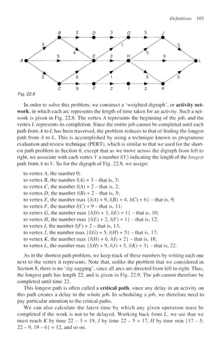 Definitions 103
Fig. 22.8
In order to solve this problem, we construct a 'weighted digraph', or activity net-
work, in which each arc represents the length of time taken for an activity. Such a net-
work is given in Fig. 22.8. The vertex A represents the beginning of the job, and the
vertex L represents its completion. Since the entire job cannot be completed until each
path from A to L has been traversed, the problem reduces to that of finding the longest
path from A to L. This is accomplished by using a technique known as programme
evaluation and review technique (PERT), which is similar to that we used for the short-
est path problem in Section 8, except that as we move across the digraph from left to
right, we associate with each vertex V a number l(V) indicating the length of the longest
path from A to V. So for the digraph of Fig. 22.8, we assign:
to vertex A, the number 0;
to vertex B, the number 1(A) + 3 - that is, 3;
to vertex C, the number 1(A) + 2 - that is, 2;
to vertex D, the number 1(B) + 2 - that is, 5;
to vertex E, the number max {1(A) + 9,1(B) + 4,1(C) + 6} - that is, 9;
to vertex i7
, the number 1(C) + 9 - that is, 11;
to vertex G, the number max {1(D) + 3,1(E) + 1} - that is, 10;
to vertex H, the number max {1(E) + 2,1(F) + 1} - that is, 12;
to vertex /, the number 1(F) + 2 - that is, 13;
to vertex /, the number max {1(G) + 5,1(H) + 5} - that is, 17;
to vertex K, the number max {1(H) + 6,1(1) + 2} - that is, 18;
to vertex L, the number max {1(H) + 9, l(J) + 5, l(K) + 3} - that is, 22.
As in the shortest path problem, we keep track of these numbers by writing each one
next to the vertex it represents. Note that, unlike the problem that we considered in
Section 8, there is no 4
zig-zagging since all arcs are directed from left to right. Thus,
the longest path has length 22, and is given in Fig. 22.9. The job cannot therefore be
completed until time 22.
This longest path is often called a critical path, since any delay in an activity on
this path creates a delay in the whole job. In scheduling a job, we therefore need to
pay particular attention to the critical paths.
We can also calculate the latest time by which any given operation must be
completed if the work is not to be delayed. Working back from L, we see that we
must reach K by time 22 - 3 = 19, / by time 22 - 5 = 17, H by time min {17-5,
22-9, 19-6} - 12, and so on.
 