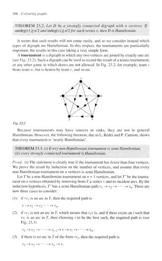 106 Colouring graphs
THEOREM 23.2. Let D he a strongly connected digraph with n vertices. If
outdeg(r) > nil and indeg(v) 2 nil for each vertex v, then D is Hamilton!an.
It seems thai such results will not come easily, and so we consider instead which
types of digraph are Hamiltonian. In this respect, the tournaments are particularly
important, the results in this case taking a very simple form.
A tournament is a digraph in which any two vertices are joined by exactly one arc
(see Fig. 23.2). Such a digraph can be used to record the result of a tennis tournament,
or any other game in which draws are not allowed. In Fig. 23.2, for example, team z
beats team w, but is beaten by team v, and so on.
Fig. 23.2
Because tournaments may have sources or sinks, they are not in general
Hamiltonian. However, the following theorem, due to L. Redei and P. Camion, shows
that every tournament is 'nearly Hamiltonian'.
THEOREM 23.3. (i) Every non-Hamiltonian tournament is semi-Hamiltonian;
(ii) every strongly connected tournament is Hamiltonian.
Proof, (i) The statement is clearly true if the tournament has fewer than four vertices.
We prove the result by induction on the number of vertices, and assume that every
non-Hamiltonian tournament on n vertices is semi-Hamiltonian.
Let T be a non-Hamiltonian tournament on n + 1 vertices, and let T be the tourna-
ment on n vertices obtained by removing from T a vertex v and its incident arcs. By the
induction hypothesis, T' has a semi-Hamiltonian path v —
> v2 -> • * * —
» vn. There are
now three cases to consider:
(1) if vvj is an arc in T, then the required path is
v->V l ->v2- • • ~^vn.
(2) if vv is not an arc in 7, which means that viv is, and if there exists an i such that
vv, is an arc in J, then choosing i to be the first such, the required path is (see
Fig. 23.3)
V] —> V2 —> ' ' ' —» V/_!-> V —> Vj --» ' ' • —> Vn.
(3) if there is no arc in T of the form vvt, then the required path is
Vi —> V2 —» * ' * —> Vn —> V.
 