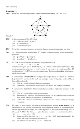 108 Planarity
Exercises 23
23.1s
Verify the handshaking dilemma for the tournaments of Figs. 23.2 and 23.7.
a
em- / <  —-&b
Fig. 23.7 * > m
d c
23.2s
In the tournament of Fig. 23.7, find
(i) cycles of length 3, 4 and 5;
(ii) an Eulerian trail;
(iii) a Hamiltonian cycle.
23.3s
Prove that a tournament cannot have more than one source or more than one sink.
23.4 Let 7^ be a tournament on n vertices. If X denotes a summation over all the vertices of T,
prove that
(i) X outdeg(v) = E indeg(v);
(ii) X outdeg(v)2
= X indeg(v)2
.
23.5 Let D be the digraph whose vertices are the pairs of integers
11, 12, 13,21,22,23,31,32,33,
and whose arcs join ij to Id if and only if j = k. Find an Eulerian trail in D and use it to
obtain a circular arrangement of nine Is, nine 2s and nine 3s in which each of the 27
possible triples (111, 233, etc.) occurs exactly once. (Problems of this kind arise in com-
munication theory.)
23.6 A tournament T is irreducible if it is impossible to split the set of vertices of T into two
disjoint sets V and V2 so that each arc joining a vertex of V and a vertex of V2 is
directed from V{ to V2.
(i) Give an example of an irreducible tournament.
(ii) Prove that a tournament is irreducible if and only if it is strongly connected.
23.7 A tournament is transitive if the existence of arcs uv and vw implies the existence of the
arc uw.
(i) Give an example of a transitive tournament.
(ii) Show that in a transitive tournament the teams can be ranked so that each team
beats all the teams which follow it in the ranking.
(iii) Deduce that a transitive tournament with at least two vertices cannot be strongly
connected.
23.8* The score of a vertex of a tournament is its out-degree, and the score sequence of a
tournament is the sequence formed by arranging the scores of its vertices in non-
decreasing order; for example, the score-sequence of the tournament in Fig. 23.2 is
(0, 2, 2, 2, 4). Show that if {sh . . . , sn) is the score-sequence of a tournament T, then
(i) s} +- • • +sn = n(n- l)/2;
(ii) for each positive integer k < n, S + • • • + sk > k{k - l)/2, with strict inequality for
all k if and only if T is strongly connected;
(iii) T is transitive if and only if $k = k - 1 for each k.
 